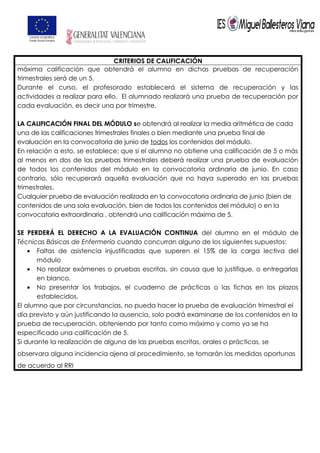 CRITERIOS DE CALIFICACIÓN
máxima calificación que obtendrá el alumno en dichas pruebas de recuperación
trimestrales será de un 5.
Durante el curso, el profesorado establecerá el sistema de recuperación y las
actividades a realizar para ello. El alumnado realizará una prueba de recuperación por
cada evaluación, es decir una por trimestre.
LA CALIFICACIÓN FINAL DEL MÓDULO se obtendrá al realizar la media aritmética de cada
una de las calificaciones trimestrales finales o bien mediante una prueba final de
evaluación en la convocatoria de junio de todos los contenidos del módulo.
En relación a esto, se establece; que si el alumno no obtiene una calificación de 5 o más
al menos en dos de las pruebas trimestrales deberá realizar una prueba de evaluación
de todos los contenidos del módulo en la convocatoria ordinaria de junio. En caso
contrario, sólo recuperará aquella evaluación que no haya superado en las pruebas
trimestrales.
Cualquier prueba de evaluación realizada en la convocatoria ordinaria de junio (bien de
contenidos de una sola evaluación, bien de todos los contenidos del módulo) o en la
convocatoria extraordinaria , obtendrá una calificación máxima de 5.
SE PERDERÁ EL DERECHO A LA EVALUACIÓN CONTINUA del alumno en el módulo de
Técnicas Básicas de Enfermería cuando concurran alguno de los siguientes supuestos:
• Faltas de asistencia injustificadas que superen el 15% de la carga lectiva del
módulo
• No realizar exámenes o pruebas escritas, sin causa que lo justifique, o entregarlas
en blanco.
• No presentar los trabajos, el cuaderno de prácticas o las fichas en los plazos
establecidos.
El alumno que por circunstancias, no pueda hacer la prueba de evaluación trimestral el
día previsto y aún justificando la ausencia, solo podrá examinarse de los contenidos en la
prueba de recuperación, obteniendo por tanto como máximo y como ya se ha
especificado una calificación de 5.
Si durante la realización de alguna de las pruebas escritas, orales o prácticas, se
observara alguna incidencia ajena al procedimiento, se tomarán las medidas oportunas
de acuerdo al RRI
 