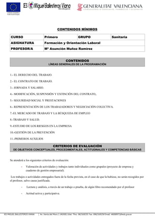 IES MIGUEL BALLESTEROS VIANA Av. Venta del Moro 1 (46300) Utiel. Tfno: 962169255. Fax: 9962169256 Email: 46008972@edu.gva.es
CONTENIDOS MÍNIMOS
CURSO Primero GRUPO Sanitaria
ASIGNATURA Formación y Orientación Laboral
PROFESOR/A Mª Asunción Muñoz Ramírez
CONTENIDOS
LÍNEAS GENERALES DE LA PROGRAMACIÓN
1.- EL DERECHO DEL TRABAJO.
2.- EL CONTRATO DE TRABAJO.
3.- JORNADA Y SALARIO.
4.- MODIFICACIÓN, SUSPENSIÓN Y EXTINCIÓN DEL CONTRATO,.
5.- SEGURIDAD SOCIAL Y PRESTACIONES
6.- REPRESENTACIÓN DE LOS TRABAJADORES Y NEGOCIACIÓN COLECTIVA.
7.-EL MERCADO DE TRABAJO Y LA BÚSQUEDA DE EMPLEO
8.-TRABAJO Y SALUD.
9.-ESTUDIO DE LOS RIESGOS EN LA EMPRESA
10.-GESTIÓN DE LA PREVENCIÓN
11.-PRIMEROS AUXILIOS
CRITERIOS DE EVALUACIÓN
DE OBJETIVOS CONCEPTUALES, PROCEDIMENTALES, ACTITUDINALES Y COMPETENCIAS BÁSICAS
Se atenderá a los siguientes criterios de evaluación:
- Valoración de actividades y trabajos tanto individuales como grupales (proyecto de empresa y
cuaderno de gestión empresarial).
Los trabajos o actividades entregados fuera de la fecha prevista, en el caso de que la hubiese, no serán recogidos por
el profesor, salvo causa justificada.
- Lectura y análisis, a través de un trabajo o prueba, de algún libro recomendado por el profesor
- Actitud activa y participativa.
 