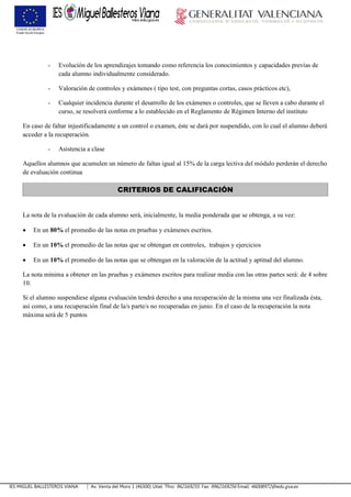 IES MIGUEL BALLESTEROS VIANA Av. Venta del Moro 1 (46300) Utiel. Tfno: 962169255. Fax: 9962169256 Email: 46008972@edu.gva.es
- Evolución de los aprendizajes tomando como referencia los conocimientos y capacidades previas de
cada alumno individualmente considerado.
- Valoración de controles y exámenes ( tipo test, con preguntas cortas, casos prácticos etc),
- Cualquier incidencia durante el desarrollo de los exámenes o controles, que se lleven a cabo durante el
curso, se resolverá conforme a lo establecido en el Reglamento de Régimen Interno del instituto
En caso de faltar injustificadamente a un control o examen, éste se dará por suspendido, con lo cual el alumno deberá
acceder a la recuperación.
- Asistencia a clase
Aquellos alumnos que acumulen un número de faltas igual al 15% de la carga lectiva del módulo perderán el derecho
de evaluación continua
CRITERIOS DE CALIFICACIÓN
La nota de la evaluación de cada alumno será, inicialmente, la media ponderada que se obtenga, a su vez:
 En un 80% el promedio de las notas en pruebas y exámenes escritos.
 En un 10% el promedio de las notas que se obtengan en controles, trabajos y ejercicios
 En un 10% el promedio de las notas que se obtengan en la valoración de la actitud y aptitud del alumno.
La nota mínima a obtener en las pruebas y exámenes escritos para realizar media con las otras partes será: de 4 sobre
10.
Si el alumno suspendiese alguna evaluación tendrá derecho a una recuperación de la misma una vez finalizada ésta,
así como, a una recuperación final de la/s parte/s no recuperadas en junio. En el caso de la recuperación la nota
máxima será de 5 puntos
 