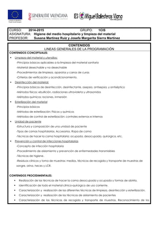 CURSO: 2014-2015 GRUPO: 1CIS
ASIGNATURA: Higiene del medio hospitalario y limpieza del material
PROFESOR: Susana Martínez Ruiz y Josefa Margarita Sierra Martínez
CONTENIDOS
LINEAS GENERALES DE LA PROGRAMACIÓN
CONTENIDOS CONCEPTUALES:
Limpieza del material y utensilios:
-Principios básicos aplicables a la limpieza del material sanitario
-Material desechable y no desechable
-Procedimientos de limpieza, aparatos y carros de curas
-Criterios de verificación y acondicionamiento.
Desinfección del material:
-Principios básicos de desinfección, desinfectante, asepsia, antisepsia, y antiséptico
-Métodos físicos: ebullición, radiaciones ultravioleta y ultrasonidos
-Métodos químicos: lociones, inmersión
Esterilización del material
-Principios básicos
-Métodos de esterilización: Físicos y químicos
-Métodos de control de esterilización: controles externos e internos
Unidad de paciente
-Estructura y composición de una unidad de paciente
-Tipos de camas hospitalarias. Accesorios. Ropa de cama
-Técnicas de hacer la cama hospitalaria: ocupada, desocupada, quirúrgica, etc.
Prevención y control de infecciones hospitalarias
-Concepto de infección hospitalaria
-Procedimiento de aislamiento y prevención de enfermedades transmisibles
-Técnicas de higiene.
-Residuos clínicos y toma de muestras: medios, técnicas de recogida y transporte de muestras de
sangre, orina, heces y LCR.
CONTENIDOS PROCEDIMENTALES:
Realización de las técnicas de hacer la cama desocupada y ocupada y formas de abrirla.
Identificación de todo el material clínico-quirúrgico de uso corriente.
Caracterización y realización de las diferentes técnicas de limpieza, desinfección y esterilización.
Caracterización y realización de las técnicas de aislamiento de pacientes
Caracterización de las técnicas de recogida y transporte de muestras. Reconocimiento de los
 