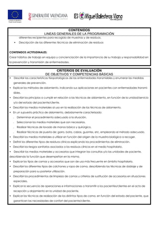 CONTENIDOS
LINEAS GENERALES DE LA PROGRAMACIÓN
diferentes recipientes para recogida de muestras y de residuos.
Descripción de las diferentes técnicas de eliminación de residuos
CONTENIDOS ACTITUDINALES:
Crear hábitos de trabajo en equipo y concienciación de la importancia de su trabajo y responsabilidad en
la prevención y transmisión de enfermedades.
CRITERIOS DE EVALUACIÓN
DE OBJETIVOS Y COMPETENCIAS BÁSICAS
• Describir las características fisiopatológicas de las enfermedades transmisibles y enumerar las medidas
generales de prevención.
• Explicar los métodos de aislamiento, indicando sus aplicaciones en pacientes con enfermedades transmi-
sibles.
• Describir los principios a cumplir en relación a las técnicas de aislamiento, en función de la unidad/servicio
y/o del estado del paciente/cliente.
• Describir los medios materiales al uso en la realización de las técnicas de aislamiento.
• En un supuesto práctico de aislamiento, debidamente caracterizado:
. Determinar el procedimiento adecuado a la situación.
. Seleccionar los medios materiales que son necesarios.
. Realizar técnicas de lavado de manos básico y quirúrgico.
. Realizar técnicas de puesta de: gorro, bata, calzas, guantes, etc, empleando el método adecuado.
• Describir los medios materiales a utilizar en función del origen de la muestra biológica a recoger.
• Definir los diferentes tipos de residuos clínicos explicando los procedimientos de eliminación.
• Describir los riesgos sanitarios asociados a los residuos clínicos en el medio hospitalario.
• Describir los medios materiales y accesorios que integran las consultas y/o las unidades de paciente,
describiendo la función que desempeñan en la misma.
• Explicar los tipos de camas y accesorios que son de uso más frecuente en ámbito hospitalario.
• Describir los diferentes tipos de colchones y ropa de cama, describiendo las técnicas de doblaje y de
preparación para su posterior utilización.
• Describir los procedimientos de limpieza de camas y criterios de sustitución de accesorios en situaciones
especiales.
• Explicar la secuencia de operaciones e informaciones a transmitir a los pacientes/clientes en el acto de
recepción y alojamiento en la unidad de paciente.
• Explicar las técnicas de realización de los distintos tipos de cama, en función del estado del paciente, que
garanticen las necesidades de confort del paciente/cliente.
 