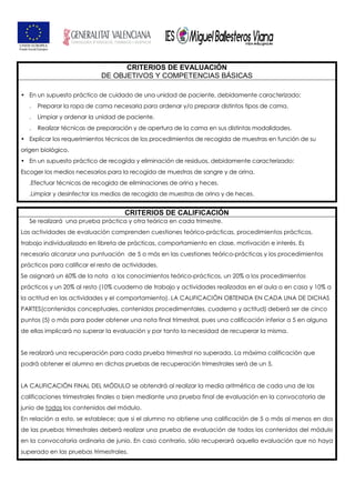 CRITERIOS DE EVALUACIÓN
DE OBJETIVOS Y COMPETENCIAS BÁSICAS
• En un supuesto práctico de cuidado de una unidad de paciente, debidamente caracterizado:
. Preparar la ropa de cama necesaria para ordenar y/o preparar distintos tipos de cama.
. Limpiar y ordenar la unidad de paciente.
. Realizar técnicas de preparación y de apertura de la cama en sus distintas modalidades.
• Explicar los requerimientos técnicos de los procedimientos de recogida de muestras en función de su
origen biológico.
• En un supuesto práctico de recogida y eliminación de residuos, debidamente caracterizado:
Escoger los medios necesarios para la recogida de muestras de sangre y de orina.
.Efectuar técnicas de recogida de eliminaciones de orina y heces.
.Limpiar y desinfectar los medios de recogida de muestras de orina y de heces.
CRITERIOS DE CALIFICACIÓN
Se realizará una prueba práctica y otra teórica en cada trimestre.
Las actividades de evaluación comprenden cuestiones teórico-prácticas, procedimientos prácticos,
trabajo individualizado en libreta de prácticas, comportamiento en clase, motivación e interés. Es
necesario alcanzar una puntuación de 5 o más en las cuestiones teórico-prácticas y los procedimientos
prácticos para calificar el resto de actividades.
Se asignará un 60% de la nota a los conocimientos teórico-prácticos, un 20% a los procedimientos
prácticos y un 20% al resto (10% cuaderno de trabajo y actividades realizadas en el aula o en casa y 10% a
la actitud en las actividades y el comportamiento). LA CALIFICACIÓN OBTENIDA EN CADA UNA DE DICHAS
PARTES(contenidos conceptuales, contenidos procedimentales, cuaderno y actitud) deberá ser de cinco
puntos (5) o más para poder obtener una nota final trimestral, pues una calificación inferior a 5 en alguna
de ellas implicará no superar la evaluación y por tanto la necesidad de recuperar la misma.
Se realizará una recuperación para cada prueba trimestral no superada. La máxima calificación que
podrá obtener el alumno en dichas pruebas de recuperación trimestrales será de un 5.
LA CALIFICACIÓN FINAL DEL MÓDULO se obtendrá al realizar la media aritmética de cada una de las
calificaciones trimestrales finales o bien mediante una prueba final de evaluación en la convocatoria de
junio de todos los contenidos del módulo.
En relación a esto, se establece; que si el alumno no obtiene una calificación de 5 o más al menos en dos
de las pruebas trimestrales deberá realizar una prueba de evaluación de todos los contenidos del módulo
en la convocatoria ordinaria de junio. En caso contrario, sólo recuperará aquella evaluación que no haya
superado en las pruebas trimestrales.
 