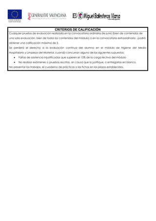 CRITERIOS DE CALIFICACIÓN
Cualquier prueba de evaluación realizada en la convocatoria ordinaria de junio (bien de contenidos de
una sola evaluación, bien de todos los contenidos del módulo) o en la convocatoria extraordinaria , podrá
obtener una calificación máxima de 5.
Se perderá el derecho a la evaluación continua del alumno en el módulo de Higiene del Medio
Hospitalario y Limpieza del Material, cuando concurran alguno de los siguientes supuestos:
• Faltas de asistencia injustificadas que superen el 15% de la carga lectiva del módulo
• No realizar exámenes o pruebas escritas, sin causa que lo justifique, o entregarlas en blanco.
No presentar los trabajos, el cuaderno de prácticas o las fichas en los plazos establecidos.
 