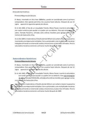 Texto
1 GMMedios de Comunicación MAQ9 25/Septiembre/2015
Antecedenteshistóricos
PrimerasMáquinasde Cálculos
El ábaco, inventado en Asia hace 5000años, puede ser considerado como la primera
computadora. Este aparato permitía a los usuarios hacer cálculos. Después de casi 12
siglos apareció el siguiente aparato de cálculo.
En el año 1642, el hijo de un recaudador francés, Blaise Pascal, invento la calculadora
con rueda numérica para ayudar a su padre con sus deberes. Esta caja rectangular de
cobre, llamada Pascalina, utilizaba ocho esferas movibles para agregar sumas a un
número de hasta ocho cifras.
En el año 1694 el matemáticoyfilósofoalemánWihemvonLeiberizmejoro la pascalina
inventandounamáquinade multiplicar.Consuprocesador,este multiplicadormecánico
trabajabautilizandounsistemade ruedasymecanismos unpocomás refinados. Pero la
calculadora mecánica comenzó a utilizarse mucho después de 1820.
Antecedentes históricos
PrimerasMáquinasde Cálculos
El ábaco, inventado en Asia hace 5000años, puede ser considerado como la primera
computadora. Este aparato permitía a los usuarios hacer cálculos. Después de casi 12
siglos apareció el siguiente aparato de cálculo.
En el año 1642, el hijo de un recaudador francés, Blaise Pascal, invento la calculadora
c con rueda numérica para ayudar a su padre con sus deberes. Esta caja rectangular
d de cobre,llamadaPASCALINA,utilizabaochoesferasmovibles para agregar sumas
a un número de hasta ocho cifras.
n el año 1694 el matemático y filósofo alemán Wihem von Leiberiz mejoro la pascalina
inventandounamáquinade multiplicar.Consuprocesador,este multiplicadormecánico
trabajabautilizandounsistemade ruedasymecanismosunpoco más refinados. Pero la
calculadora mecánica comenzó a utilizarse mucho después de 1820.
E
 