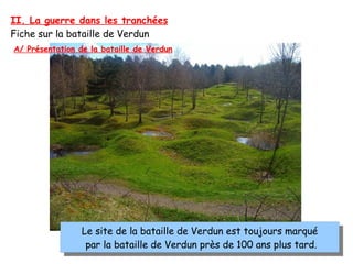 II. La guerre dans les tranchées
Fiche sur la bataille de Verdun
Le site de la bataille de Verdun est toujours marqué
par la bataille de Verdun près de 100 ans plus tard.
Le site de la bataille de Verdun est toujours marqué
par la bataille de Verdun près de 100 ans plus tard.
A/ Présentation de la bataille de Verdun
 