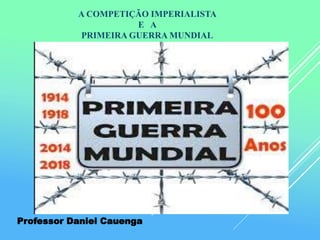 A COMPETIÇÃO IMPERIALISTA
E A
PRIMEIRA GUERRA MUNDIAL
Professor Daniel Cauenga
 