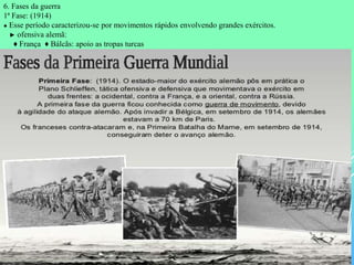6. Fases da guerra
1ª Fase: (1914)
● Esse período caracterizou-se por movimentos rápidos envolvendo grandes exércitos.
► ofensiva alemã:
♦ França ♦ Bálcãs: apoio as tropas turcas
 