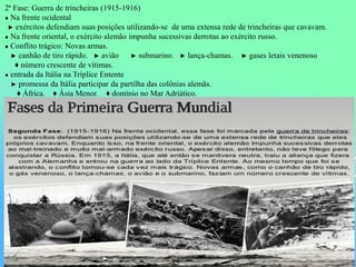 2ª Fase: Guerra de trincheiras (1915-1916)
● Na frente ocidental
► exércitos defendiam suas posições utilizando-se de uma extensa rede de trincheiras que cavavam.
● Na frente oriental, o exército alemão impunha sucessivas derrotas ao exército russo.
● Conflito trágico: Novas armas.
► canhão de tiro rápido. ► avião ► submarino. ► lança-chamas. ► gases letais venenoso
♦ número crescente de vítimas.
● entrada da Itália na Tríplice Entente
► promessa da Itália participar da partilha das colônias alemãs.
♦ África. ♦ Ásia Menor. ♦ domínio no Mar Adriático.
 