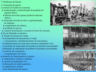 7. Problemas da Guerra
A. Economia de guerra.
● controle do Estado na economia.
► modernização e intensificação da produção de
material bélico.
♦ fábricas deveriam apenas produzir materiais
bélicos
► disposição de mão de obra e regulamentação
do emprego.
♦ congelamento de salários.
♦ proibição de greves.
► controle da produção e consumo de bens de consumo.
● fim da liberdade econômica.
► fixação dos preços de venda.
♦ racionamento de mercadorias à venda.
» racionamento e desabastecimento de mercadorias
♦ estabelecimento de cotas para consumo à população civil.
♦ proibição de importação de produtos de primeira necessidades.
♦ liberação de importação de produtos de primeira necessidades.
♦ controle dos transportes.
» congelamento dos fretes.
● aumento do financiamento de guerra.
► empréstimos externos e internos.
► carestia da população civil
♦ diminuição do poder aquisitivo.
♦ congelamento salarial.
♦ alta desenfreada dos preços.
 