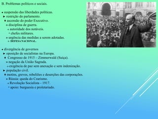 B. Problemas políticos e sociais.
● suspensão das liberdades políticas.
► restrição do parlamento.
♦ ascensão do poder Executivo.
» disciplina de guerra.
→ autoridade dos notáveis.
* chefes militares.
» urgência das medidas a serem adotadas.
→ DEFESA NACIONAL.
● divergência de governos
► oposição de socialistas na Europa.
♦ Congresso de 1915 – Zimmerwald (Suiça).
» negação da União Sagrada.
→ exigência de paz sem anexação e sem indenização.
► população civil.
♦ motins, greves, rebeliões e deserções das corporações.
» Rússia: queda do Czarismo.
→ Revolução Socialista - 1917.
* apoio: burguesia e proletariado.
 