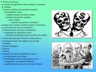 8. Efeitos da Guerra.
● crescente desequilíbrio entre produção e consumo.
► inflação.
♦ relativo declínio da economia europeia.
» desequilíbrio social.
→ empobrecimento da classe média.
→ aumento da pressão operária.
* ação sindical
≡ controle dos partidos socialistas.
● ameaça de revolução socialista pairava na Europa.
► concessões de setores dominantes.
♦ fortalecimento da classe trabalhadora.
» ampliação da legislação social.
→ aumento da projeção social e política da mulher.
● vitória dos princípios liberais e democráticos.
► desaparecimento dos impérios na Europa.
♦ Alemão.
♦ Austro-Húngaro.
♦ Russo.
♦ Turco.
► adoção de regimes republicanos quase
em todos países na Europa.
♦ instabilidade social no pós-guerra levou
o surgimento de regimes ditatoriais
» aprofundamento de crise no Estado Liberal
 