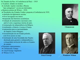 Os Tratados de Paz: A Conferência de Paris – 1919
● 32 países: aliados ou neutros.
► exclusão: nações vencidas e Rússia.
“paz cartaginesa”: severa aos derrotados.
● Quatorze pontos de Wilson – 1918.
► Presidente dos Estados Unidos: proposta à Conferência de 1919.
♦ abolição da diplomacia secreta.
♦ livre navegação nos mares.
♦suspensão das barreiras econômicas.
♦ redução de armamentos nacionais com-
patível com a segurança interna do país.
♦ restauração da independência da Bélgica.
♦ restituição a Alsácia e Lorena à França.
♦ autonomia para as nacionalidades
do Império Autro-Húngaro.
♦ reconstituição de um Estado polonês,
com livre acesso ao mar.
♦ instituição de uma Sociedade das Nações
destinada para garantir a independência e
a integridade territorial de todos os Estados
do mundo.
● Principais representantes:
► Clemenceau: França
► Lloyd George: Inglaterra
► Wilson: E.U.A.
Clemenceau
Lloyd George Woodrow Wilson
 