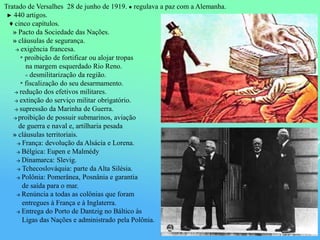 Tratado de Versalhes 28 de junho de 1919. ● regulava a paz com a Alemanha.
► 440 artigos.
♦ cinco capítulos.
» Pacto da Sociedade das Nações.
» cláusulas de segurança.
→ exigência francesa.
* proibição de fortificar ou alojar tropas
na margem esquerdado Rio Reno.
≡ desmilitarização da região.
* fiscalização do seu desarmamento.
→ redução dos efetivos militares.
→ extinção do serviço militar obrigatório.
→ supressão da Marinha de Guerra.
→ proibição de possuir submarinos, aviação
de guerra e naval e, artilharia pesada
» cláusulas territoriais.
→ França: devolução da Alsácia e Lorena.
→ Bélgica: Eupen e Malmédy
→ Dinamarca: Slevig.
→ Tchecoslováquia: parte da Alta Silésia.
→ Polônia: Pomerânea, Posnânia e garantia
de saída para o mar.
→ Renúncia a todas as colônias que foram
entregues à França e à Inglaterra.
→ Entrega do Porto de Dantzig no Báltico às
Ligas das Nações e administrado pela Polônia.
 