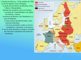 ● Tratado de Sèrvres - 10 de outubro de 1920.
► fim do Império Turco-Otomano.
♦ perda dos territórios na Palestina, Síria,
Líbano e Mesopotâmia
♦ perda dos territórios turcos na Europa
» exceção de Constantinopla e da região
de Esmirna - Grécia.
♦ estreitos de Bósforo, dos Dardanelos e o
mar de Mármara
» zonas neutras desmilitarizadas: áreas
internacionalizadas.
→ travessia permitida a todos os navios
estrangeiros, mercantes ou de guerra.
► novas áreas passaram a integrar a atuação
dos interesses capitalistas das potências
vencedoras.
 