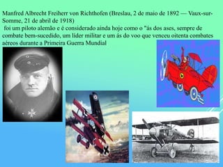 Manfred Albrecht Freiherr von Richthofen (Breslau, 2 de maio de 1892 — Vaux-sur-
Somme, 21 de abril de 1918)
foi um piloto alemão e é considerado ainda hoje como o "ás dos ases, sempre de
combate bem-sucedido, um líder militar e um ás do voo que venceu oitenta combates
aéreos durante a Primeira Guerra Mundial.
 