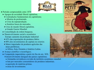 ● Período compreendido entre 1870 e 1914.
► Apogeu da sociedade liberal capitalista.
♦ Contradições fundamentais do capitalismo.
» Miséria do proletariado.
» Crise da superprodução.
» frenética busca de mercados.
♦ Crise do mundo liberal capitalista.
» Grande Guerra Mundial.
► Consolidação da ordem burguesa.
► Desenvolvimento social e econômico
Europa: aumento da produção industrial
♦ 62% das exportações de produtos fabris.
♦ 80% dos investimentos de capitais no exterior.
♦ Maior importador de produtos agrícolas das
áreas periféricas.
» África, Ásia, Oceania e América Latina.
► Avanço científico e tecnológico.
► Competição imperialista a partir do fim do séc. XIX.
♦ desenvolvimento desigual dos países capitalistas.
» Alemanha reivindicava revisão do território econômico mundial.
» luta por mercados consumidores de produtos industriais.
» aquisição de matérias-primas.
» áreas de investimento.
 