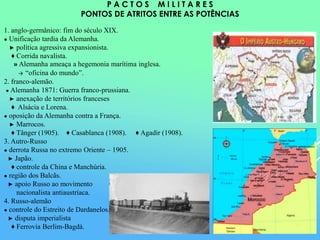 P A C T O S M I L I T A R E S
PONTOS DE ATRITOS ENTRE AS POTÊNCIAS
1. anglo-germânico: fim do século XIX.
● Unificação tardia da Alemanha.
► política agressiva expansionista.
♦ Corrida navalista.
» Alemanha ameaça a hegemonia marítima inglesa.
→ “oficina do mundo”.
2. franco-alemão.
● Alemanha 1871: Guerra franco-prussiana.
► anexação de territórios franceses
♦ Alsácia e Lorena.
● oposição da Alemanha contra a França.
► Marrocos.
♦ Tânger (1905). ♦ Casablanca (1908). ♦ Agadir (1908).
3. Autro-Russo
● derrota Russa no extremo Oriente – 1905.
► Japão.
♦ controle da China e Manchúria.
● região dos Balcãs.
► apoio Russo ao movimento
nacionalista antiaustríaca.
4. Russo-alemão
● controle do Estreito de Dardanelos.
► disputa imperialista
♦ Ferrovia Berlim-Bagdá.
 