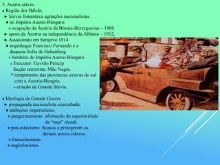 5. Austro-sérvio.
● Região dos Bálcãs.
► Sérvia fomentava agitações nacionalistas.
♦ no Império Austro-Húngaro.
» ocupação da Áustria da Bósnia-Herzegovina – 1908.
► apoio da Áustria na independência da Albânia – 1912.
► Assassinato em Sarajevo 1914
♦ arquiduque Francisco Fernando e a
duquesa Sofia de Hohenberg
» herdeiro do Império Austro-Húngaro
→ Executor: Gavrilo Princip
facção terrorista: Mão Negra.
* rompimento das províncias eslavas do sul
com a Áustria-Hungria.
≡ criação da Grande Sérvia.
● Ideologia da Grande Guerra
► propaganda nacionalista exarcebada.
♦ ambições imperialistas.
» pangermanismo: afirmação da superioridade
da “raça” alemã.
» pan-eslavismo: Russos a protegerem os
demais povos eslavos.
» francofonismo.
» anglofonismo.
 