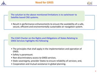 • Result in performance enhancements to ensure the availability of a safe,
secure, efficient and environmentally sustainable air navigation system.
The solution to the above mentioned limitations is to switchover to
Satellite based CNS systems.
• The principles that shall apply in the implementation and operation of
GNSS.
• Safety is paramount.
• Non-discriminatory access to GNSS services.
• State sovereignty; provider States to ensure reliability of services; and,
• Cooperation and mutual assistance in global planning.
The ICAO Charter on the Rights and Obligations of States Relating to
GNSS Services highlights the following
Need for GNSS
6
 