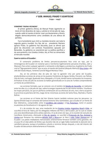 Historia, Geografía y Economía – 4º Lic. Rolando Ramos Nación
Lic. Rolando Ramos Nación _ Área; Historia, Geografía y Economía 4º sec.
1º GOB. MANUEL PRADO Y UGARTECHE
(1939 – 1945)
GOBIERNO “BUENA VECINDAD”
El primer gobierno (Perú), de Manuel Prado Ugarteche se
inició el 8 de diciembre de 1939 y culminó el 28 de julio de 1945,
cuando cedió el mando al doctor José Luis Bustamante y Rivero,
elegido democráticamente como candidato de una alianza de
partidos.
Fue el presidente que vivió su mandato durante casi toda la
segunda guerra mundial. Era hijo del ex - presidente Mariano
Ignacio Prado. Su gobierno fue discutido, pues se afirmó que
ganó las elecciones con comicios fraudulentos apoyado por
Benavides. Su gobierno se caracterizó por su política pacifista y
de acercamiento a los Estados Unidos. Así, el Perú se reinsertaba
al mercado mundial.
Guerra contra el Ecuador:
El centenario problema de límites peruano-ecuatoriano hizo crisis en 1941, por la
intransigencia del Ecuador en reclamar para sí territorios legítimamente peruanos (Tumbes, Jaén y
Maynas). Para evitar cualquier agresión y rechazarla si ella llegara a producirse, el gobierno de Prado
creó el "Agrupamiento Norte" que se puso al mando del General (después Mariscal) Eloy Ureta y del
Jefe del Estado Mayor, Teniente Coronel Miguel Monteza Tafur.
Así, en los primeros días de julio de 1941 la agresión vino por parte del Ecuador,
produciéndose acciones de armas en los puestos fronterizos de Aguas Verdes, Porvenir, Las Palmas,
Uña de Gato, Lechugal, Quebrada Seca, Matapalo y El Coral, donde fueron rechazados los invasores.
Al finalizar el mes de julio las acciones se habían generalizado en la zona de Tumbes comprendiendo
un frente de 50 kilómetros.
Las acciones formales, que se conocen con el nombre de Batalla de Zarumilla, se realizaron
entre los días 23 y 31 de julio de 1941, sobre la margen izquierda del río del mismo nombre. Triunfaron
las tropas peruanas, las que en perfecta combinación de sus efectivos de aire, mar y tierra ocuparon
la provincia ecuatoriana del Oro, luego de las victoriosas acciones de Santa Rosa, Machala y Puerto
Bolívar.
Las acciones en el frente del Nor Oriente fueron también exitosas para los peruanos. La
Quinta División bajo el comando del General Antonio Silva Santisteban, que actuaba en un frente de
800 kilómetros, comprendido entre la Cordillera del Cóndor y el río Putumayo, tomó el puesto
ecuatoriano de Rocafuerte el 11 de agosto de 1941.
El 2 de octubre de 1941, ante mediación de los Estados Unidos, Argentina, Brasil y Chile, se
suscribió el Acta de Talara, por los delegados militares del Perú y del Ecuador, por la cual se creaba
una zona desmilitarizada entre ambos ejércitos. El 29 de enero de 1942, en la reunión de Consulta de
Cancilleres Americanos, efectuada en Río de Janeiro, se suscribió el Protocolo de Paz, Amistad y
Límites que firmaron los ministros Alfredo Solf y Muro por el Perú y Julio Tobar Donoso por el
Ecuador. Los países mediadores mencionados anteriormente firmaron también como garantes. Así
se puso fin al viejo pleito de límites que durante más de un siglo había mantenido la atención de la
cancillería peruana, aunque el problema volvería a revivirse tiempo después, a raíz del intento del
Ecuador de desconocer arbitrariamente el Protocolo.
 