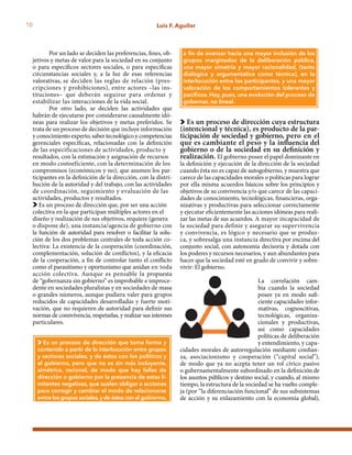 10 Luis F. Aguilar
Por un lado se deciden las preferencias, fines, ob-
jetivos y metas de valor para la sociedad en su conjunto
o para específicos sectores sociales, o para específicas
circunstancias sociales y, a la luz de esas referencias
valorativas, se deciden las reglas de relación (pres-
cripciones y prohibiciones), entre actores –las ins-
tituciones– que deberán seguirse para ordenar y
estabilizar las interacciones de la vida social.
Por otro lado, se deciden las actividades que
habrán de ejecutarse por considerarse causalmente idó-
neas para realizar los objetivos y metas preferidos. Se
trata de un proceso de decisión que incluye información
y conocimiento experto, saber tecnológico y competencias
gerenciales específicas, relacionadas con la definición
de las especificaciones de actividades, producto y
resultados, con la estimación y asignación de recursos
en modo costoeficiente, con la determinación de los
compromisos (económicos y no), que asumen los par-
ticipantes en la definición de la dirección, con la distri-
bución de la autoridad y del trabajo, con las actividades
de coordinación, seguimiento y evaluación de las
actividades, productos y resultados.
Es un proceso de dirección que, por ser una acción
colectiva en la que participan múltiples actores en el
diseño y realización de sus objetivos, requiere (genera
o dispone de), una instancia/agencia de gobierno con
la función de autoridad para resolver o facilitar la solu-
ción de los dos problemas centrales de toda acción co-
lectiva: La existencia de la cooperación (coordinación,
complementación, solución de conflictos), y la eficacia
de la cooperación, a fin de controlar tanto el conflicto
como el parasitismo y oportunismo que anidan en toda
acción colectiva. Aunque es pensable la propuesta
de “gobernanza sin gobierno” es improbable e improce-
dente en sociedades pluralistas y en sociedades de masa
o grandes números, aunque pudiera valer para grupos
reducidos de capacidades desarrolladas y fuerte moti-
vación, que no requieren de autoridad para definir sus
normas de connvivencia, respetarlas, y realizar sus intereses
particulares.
Es un proceso de dirección cuya estructura
(intencional y técnica), es producto de la par-
ticipación de sociedad y gobierno, pero en el
que es cambiante el peso y la influencia del
gobierno o de la sociedad en su definición y
realización. El gobierno posee el papel dominante en
la definición y ejecución de la dirección de la sociedad
cuando ésta no es capaz de autogobierno, y muestra que
carece de las capacidades morales o políticas para lograr
por ella misma acuerdos básicos sobre los principios y
objetivos de su convivencia y/o que carece de las capaci-
dades de conocimiento, tecnológicas, financieras, orga-
nizativas y productivas para seleccionar correctamente
y ejecutar eficientemente las acciones idóneas para reali-
zar las metas de sus acuerdos. A mayor incapacidad de
la sociedad para definir y asegurar su supervivencia
y convivencia, es lógico y necesario que se produz-
ca, y sobresalga una instancia directiva por encima del
conjunto social, con autonomía decisoria y dotada con
los poderes y recursos necesarios, y aun abundantes para
hacer que la sociedad esté en grado de convivir y sobre-
vivir: El gobierno.
La correlación cam-
bia cuando la sociedad
posee ya en modo sufi-
ciente capacidades infor-
mativas, cognoscitivas,
tecnológicas, organiza-
cionales y productivas,
así como capacidades
políticas de deliberación
y entendimiento, y capa-
cidades morales de autorregulación mediante confian-
za, asociacionismo y cooperación (“capital social”),
de modo que ya no acepta tener un rol cívico pasivo
o gubernamentalmente subordinado en la definición de
los asuntos públicos y destino social, y cuando, al mismo
tiempo, la estructura de la sociedad se ha vuelto comple-
ja (por “la diferenciación funcional” de sus subsistemas
de acción y su enlazamiento con la economía global),
Es un proceso de dirección que toma forma y
contenido a partir de la interlocución entre grupos
y sectores sociales, y de éstos con los políticos y
el gobierno, pero que no es sin más incluyente,
simétrico, racional, de modo que hay fallas de
dirección o gobierno por la presencia de estas li-
mitantes negativas, que suelen obligar a acciones
para corregir y cambiar el modo de relacionarse
entre los grupos sociales,y de éstos con el gobierno,
a fin de avanzar hacia una mayor inclusión de los
grupos marginados de la deliberación pública,
una mayor simetría y mayor racionalidad, (tanto
dialógica y argumentativa como técnica), en la
interlocución entre los participantes, y una mayor
valoración de los comportamientos tolerantes y
pacíficos. Hay, pues, una evolución del proceso de
gobernar, no lineal.
 