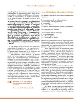 11Gobernanza: El nuevo proceso de gobernar
de modo que los problemas sociales se caracterizan por la
complejidad de sus dimensiones y causas, que ya no son
cognoscibles ni tratables, ni solubles, sólo con las capa-
cidades, los conocimientos y los recursos e instrumen-
tos del gobierno estatal o de cualquier otro actor de la
sociedad.
Se denomina gobernanza en sentido estricto
o “nueva gobernanza”, moderna, al proceso en
el que la definición del sentido de dirección
de la sociedad, de las actividades para realizar
los objetivos (resolver problemas, enfrentar
desafíos, crear futuros de valía), de las formas
de organizarse y del modo cómo se distribui-
rán los costos y beneficios ya no es ni puede
ser obra exclusiva del gobierno, considerado
como actor único o dominante, sino que es
el resultado de la deliberación conjunta –in-
teracción–interdependencia–coproducción–
corresponsabilidad–cogobierno–asociación
entre el gobierno, y las organizaciones privadas
y sociales.
A lo largo del proceso de la decisión directiva y de su
implementación los gobiernos y las organizaciones
juegan roles cambiantes con acoplamientos en las ne-
gociaciones según la naturaleza de los problemas, sus
relaciones internas y las circunstancias sociales.
La gobernanza (nueva, moderna), en sentido
propio es el proceso de gobernar correspondiente a so-
ciedades que estructuralmente son interdependientes,
en las que los actores públicos y los privados o sociales
se remiten, y requieren mutuamente tanto para realizar
los asuntos de su interés particular como para ocuparse
de los asuntos de interés y beneficio generales, dado que
reconocen que los recursos que poseen son limitados e
insuficientes para realizar las preferencias de su interés
y que los recursos que necesitan para estar en aptitud de
realizarlas están en posesión de otros actores que son
independientes, por lo que no tienen control sobre ellos
ni tendrán acceso a ellos a menos que lleven a cabo
actividades de intercambio con sus poseedores, y que el
intercambio sea considerado de valor y utilidad mutua
para realizar las preferencias de cada uno.
En suma, es un concepto de
dirección descentralizada de la
sociedad.
Es un concepto de síntesis y sinergia.
5. la estructura de la gobernanza
Los factores o componentes institucionales de la gobernanza
nueva son:
Las instituciones de los poderes públicos.
El sistema de justicia y seguridad.
El mercado.
La sociedad civil.
El sistema de las instituciones públicas internacionales.
Los componentes técnicos son:
El sistema de ciencia–tecnología.
La política pública.
Las finanzas públicas.
La administración pública.
Que aunque son también realidades institucionales su
funcionalidad específica es técnica, en el sentido de que
su aporte principal consiste en ofrecer elementos que
hacen posible o facilitan la realización de las funciones
públicas o de los objetivos sociales.
Estos dos tipos y planos de componentes, según
sea su contenido, son los factores que crean y definen
la capacidad y eficacia directiva de los gobiernos, la
amplían o restringen, la facilitan o dificultan. Si el pro-
ceso directivo carece de alguna o algunas de las cinco
capacidades institucionales y de las cuatro capacidades
técnicas, o simplemente no las ejerce en modo correcto
y suficiente, la consecuencia probable será que la socie-
dad no tendrá orientación ni capacidad, se entrampará
en problemas sin respuesta, y se encaminará más bien al
desorden y la decadencia.
El primer componente estructural de la gober-
nanza son las instituciones de los poderes públicos, que
regulan el proceso de elección de los titulares de los po-
deres clásicos del Estado constitucional y del gobierno
democrático (el sistema electoral y de partidos), deter-
minan la composición, facultades y responsabilidades,
atribuciones y obligaciones de cada uno de los poderes
públicos, así como las reglas que norman las relaciones
de cooperación y control mutuo entre los Poderes públicos.
Incluye también el conjunto de normas que regulan
las relaciones intergubernamentales (entre los gobiernos
federal, estatal, locales), y las relaciones de los gobiernos con
laciudadanía.
Es evidente o pensable que no será igual el proceso
de gobernar en los sistemas parlamentarios que en los presi-
denciales, en los federalistas (o de autonomía), que en los
unitarios, en los uni o en los bicamerales, en los regímenes
 