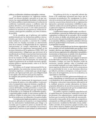 12 Luis F. Aguilar
políticosconlibertadesciudadanasrestringidasoextensas.
Si el diseño normativo o la “ingeniería constitu-
cional” no ofrecen claridad y precisión en lo que con-
cierne a las responsabilidades, facultades y relaciones de
los Poderes públicos (particularmente en la solución de
conflictos), ocasionarán atascos y conflictos entre los
poderes directivos, con el resultado de afectar su capa-
cidad de conducción social. A este rubro pertenecen
también las normas de transparencia, rendición de
cuentas y participación ciudadana, así como el sistema
de partidos.
Es de considerar que el gobernar está también
predeterminado por las instituciones públicas interna-
cionales, que tienen varias dimensiones y alcances, en
tanto incluyen los acuerdos y convenios bi o multila-
terales entre los Estados nacionales en determinadas
áreas de su interés, la obligatoriedad de los ‘regímenes
internacionales’ en campos importantes de política,
la influencia de los organismos internacionales en las
acciones domésticas de los gobiernos (OMS, OIT), los
condicionamientos y obligaciones que provienen de la
membresía de un Estado a asociaciones internacionales
(ONU, OCDE…), la obligada observancia a las cláusu-
las de los tratados de libre comercio o uniones adua-
neras y, de manera más determinante, las normas que
implica la pertenencia de un Estado nacional a agrupa-
mientos políticos supranacionales, como es el caso de
la Unión Europea.
Por último, en el campo internacional de los ne-
gocios globales, hay numerosas normas técnicas, admi-
nistrativas, logísticas y conductuales que son de origen
privado, y de vigencia privada, pero cuya obligatoriedad
es tan rígida como decisiva para que las empresas
de cualquier país puedan participar en la economía
mundial.
Otro factor institucional, de importancia crucial,
es el sistema de justicia y de orden público. La procura-
ción y la impartición imparcial, honesta y expedita de
justicia frente a delitos y litigios, a cargo de los fiscales
y jueces del Estado, y la labor preventiva y coactiva de
las policías, son indispensables para que nuestras vidas
se desarrollen en un ambiente de certidumbre jurídica
y seguridad pública estable, lo más inmune posible a la
violencia, el delito, la infracción y a los variados atrope-
llos de los poderosos, los influyentes o los aprovechados.
Los instrumentos legales prescriptivos y sus sanciones
disuasivas, aplicadas sin excepción y con imparcialidad,
son los instrumentos fundamentales para dirigir a la
sociedad, que no podrá ser jamás un mundo de vida
respetable y apreciable si está sometida a la incerteza y
angustia de la violencia, la parcialidad y la arbitrariedad.
Sin gobierno de la ley, es imposible además dar
forma a las condiciones necesarias para hacer que la
economía sea productiva. Por consiguiente, la correc-
ción de la estructura del sistema de justicia y policía, así
como las características distintivas de su organización,
operación y personal, incrementan o debilitan la capa-
cidad de conducción social del gobierno, siendo la ley,
su aplicación imparcial, el instrumento principal y más
efectivo de gobierno.
La gobernanza tampoco podrá surgir o ser eficaz si
son inexistentes o precarias las instituciones que reconocen,
y garantizan la existencia de los mercados y de la sociedad
civil. Sin entrar en detalle, está probado que los mercados
son el recurso clave para la producción de la riqueza en tan-
to su naturaleza utilitaria y competitiva estimula en diversas
formas la productividad, la innovación y, en consecuencia,
la prosperidad sostenida.
Asimismo está probado que las formas organizativas
de la sociedad civil son fundamentales para producir lazos
morales y afectivos, que integran a personas y familias, pro-
muevenformasorganizativasdesolidaridadymutualidad,e
incrementan en las personas un sentido cívico de pertenen-
cia y de interés por el bienestar del conjunto social.
Si no existen instituciones que aseguren el ejercicio
de las libertades económicas de propiedad, contrato, in-
tercambio y trabajo, así como los derechos civiles de
asociación, reunión, opinión, culto, el resultado será
una sociedad estatizada, en la que el gobierno es la ins-
tancia suprema de dirección social, con la consecuencia
de su proclividad al error en sus decisiones directivas
por falta de controles y contrapesos, y en la que la socie-
dad carece de protagonismo, su voz no es decisiva y su
capacidad es controlada.
Este tipo de sociedad, gubernamentalmente cen-
trada y dependiente, se caracteriza por una subutilización
y un desperdicio de la capacidad social disponible, pues
se bloquean o descartan conocimientos alternativos de
la realidad, proyectos sociales alternativos de futuro,
propuestas alternativas de uso de los recursos y de formas
de operar, con la consecuencia de que la sociedad reduce
sus alcances y posibilidades de futuro.
En cambio, se genera y amplía la capacidad social,
el capital financiero, productivo, intelectual y social, de
las personas y las organizaciones, cuando existen regu-
laciones que reconocen las libertades de movimiento,
innovación e intercambio de los mercados competitivos,
anticipando sus fallas previsibles, así como regulaciones
que reconocen y modulan las libertades cívicas, intelec-
tuales y morales, de las personas y grupos sociales, a las
que se abren espacios amplios para la participación, la
asociación, la mutualidad y la solidaridad.
 