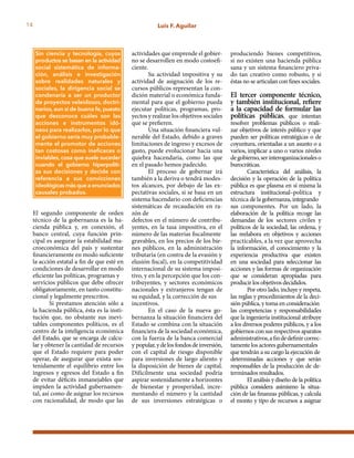 14 Luis F. Aguilar
El segundo componente de orden
técnico de la gobernanza es la ha-
cienda pública y, en conexión, el
banco central, cuya función prin-
cipal es asegurar la estabilidad ma-
croeconómica del país y sustentar
financieramente en modo suficiente
la acción estatal a fin de que esté en
condiciones de desarrollar en modo
eficiente las políticas, programas y
servicios públicos que debe ofrecer
obligatoriamente, en tanto constitu-
cional y legalmente prescritos.
Si prestamos atención sólo a
la hacienda pública, ésta es la insti-
tución que, no obstante sus inevi-
tables componentes políticos, es el
centro de la inteligencia económica
del Estado, que se encarga de calcu-
lar y obtener la cantidad de recursos
que el Estado requiere para poder
operar, de asegurar que exista sos-
tenidamente el equilibrio entre los
ingresos y egresos del Estado a fin
de evitar déficits inmanejables que
impiden la actividad gubernamen-
tal, así como de asignar los recursos
con racionalidad, de modo que las
Sin ciencia y tecnología, cuyos
productos se basan en la actividad
social sistemática de informa-
ción, análisis e investigación
sobre realidades naturales y
sociales, la dirigencia social se
condenaría a ser un productor
de proyectos veleidosos, doctri-
narios, aun si de buena fe, puesto
que desconoce cuáles son las
acciones e instrumentos idó-
neos para realizarlos, por lo que
el gobierno sería muy probable-
mente el promotor de acciones
tan costosas como ineficaces o
inviables, cosa que suele suceder
cuando el gobierno hiperpoliti-
za sus decisiones y decide con
referencia a sus convicciones
ideológicas más que a enunciados
causales probados.
actividades que emprende el gobier-
no se desarrollen en modo costoefi-
ciente.
Su actividad impositiva y su
actividad de asignación de los re-
cursos públicos representan la con-
dición material o económica funda-
mental para que el gobierno pueda
ejecutar políticas, programas, pro-
yectos y realizar los objetivos sociales
que se prefieren.
Una situación financiera vul-
nerable del Estado, debido a graves
limitaciones de ingreso y excesos de
gasto, puede evolucionar hacia una
quiebra hacendaria, como las que
en el pasado hemos padecido.
El proceso de gobernar irá
también a la deriva o tendrá modes-
tos alcances, por debajo de las ex-
pectativas sociales, si se basa en un
sistema hacendario con deficiencias
sistemáticas de recaudación en ra-
zón de
defectos en el número de contribu-
yentes, en la tasa impositiva, en el
número de las materias fiscalmente
gravables, en los precios de los bie-
nes públicos, en la administración
tributaria (en contra de la evasión y
elusión fiscal), en la competitividad
internacional de su sistema imposi-
tivo, y en la percepción que los con-
tribuyentes, y sectores económicos
nacionales y extranjeros tengan de
su equidad, y la corrección de sus
incentivos.
En el caso de la nueva go-
bernanza la situación financiera del
Estado se combina con la situación
financiera de la sociedad económica,
con la fuerza de la banca comercial
y popular,ydelosfondosdeinversión,
con el capital de riesgo disponible
para inversiones de largo aliento y
la disposición de bienes de capital.
Difícilmente una sociedad podría
aspirar sostenidamente a horizontes
de bienestar y prosperidad, incre-
mentando el número y la cantidad
de sus inversiones estratégicas o
produciendo bienes competitivos,
si no existen una hacienda pública
sana y un sistema financiero priva-
do tan creativo como robusto, y si
éstas no se articulan con fines sociales.
El tercer componente técnico,
y también institucional, refiere
a la capacidad de formular las
políticas públicas, que intentan
resolver problemas públicos o reali-
zar objetivos de interés público y que
pueden ser políticas estratégicas o de
coyuntura, orientadas a un asunto o a
varios, implicar a uno o varios niveles
degobierno,serinteroganizacionaleso
burocráticas.
Característica del análisis, la
decisión y la operación de la política
pública es que plasma en sí misma la
estructura institucional–política y
técnica de la gobernanza, integrando
sus componentes. Por un lado, la
elaboración de la política recoge las
demandas de los sectores civiles y
políticos de la sociedad, las ordena, y
las reelabora en objetivos y acciones
practicables, a la vez que aprovecha
la información, el conocimiento y la
experiencia productiva que existen
en una sociedad para seleccionar las
acciones y las formas de organización
que se consideran apropiadas para
producir los objetivos decididos.
Por otro lado, incluye y respeta,
las reglas y procedimientos de la deci-
sión pública, y toma en consideración
las competencias y responsabilidades
que la ingeniería institucional atribuye
a los diversos poderes públicos, y a los
gobiernos con sus respectivos aparatos
administrativos,afindedefinircorrec-
tamente los actores gubernamentales
que tendrán a su cargo la ejecución de
determinadas acciones y que serán
responsables de la producción de de-
terminados resultados.
El análisis y diseño de la política
pública considera asimismo la situa-
ción de las finanzas públicas, y calcula
el monto y tipo de recursos a asignar
 