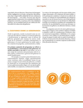 16 Luis F. Aguilar
capacidad y eficacia directiva. Situaciones de desorgani-
zación, negligencia en el trato, corrupción, discrimina-
ción, baja o imprevisible calidad del servicio, ineficiencia
del desempeño…, son todos, factores que afectan
negativamente la operación y los resultados de políticas,
programas y servicios, y acarrean costos a los ciudadanos
usuarios, con el resultado final de una calificación des-
favorable de la dirección del gobierno.
6. cuestiones sobre la gobernanza
Desde su aparición, cuando se presentó como un con-
cepto que describía los cambios en el modo de gobernar,
y posteriormente se argumentó como el proceso de
gobernar apropiado para manejar las nuevas condi-
ciones de la economía y sociedad contemporánea, la
gobernanza o la nueva gobernanza ha estado sujeta a
dos conjuntos de preguntas, cuestionamientos y dudas.
Un primer conjunto de preguntas se refiere a
la posibilidad y conveniencia del gobernar en
modo asociado o en red, el cual remite a su vez a
otro campo de cuestiones más penetrantes sobre la va-
lidez política, institucional y gerencial del gobernar en
modo de gobernanza.
Por ejemplo, en nuestros países latinoamericanos,
tradicionalmente estatistas, surgen espontáneamente
varias cuestiones sobre la posibilidad misma de que
exista o arraigue la nueva forma de gobernar, y se listan
los obstáculos no circunstanciales que impedirían que
la nueva gobernanza pudiera llegar a ser una opción guber-
nativa factible, con aceptación y confianza de la sociedad.
El cuestionamiento sobre su posibilidad se des-
liza al de su conveniencia y aun validez, puesto
que se argumenta el riesgo político–institucional
de que el gobernar pierda su naturaleza pública
o el riesgo político–administrativo de no poder
coordinar a un conjunto diferenciado de actores
con diversos intereses y niveles de poder,y no estar
en condiciones de producir los acuerdos, que
definirían la orientación y ejecución de la dirección
de la sociedad.
Lascríticasolasinterrogantesmásfrecuentesseñalanvarios
riesgos relacionados con la distorsión del interés público y
de la participación ciudadana, la elusión de la rendición de
cuentas y la confusión de responsabilidades de la dirigencia
asociada en caso de fracasos nocivos y, por el lado gerencial,
el riesgo de incrementar en vez de disminuir las dificultades
dedirigiralasociedadporelproblemadecompatibilizarlas
posiciones de una pluralidad de actores que participan en
las decisiones de gobierno con diferentes intereses y niveles
de poder.
Las preguntas acerca de si la nueva gobernanza pu-
dierasurgir,arraigarseytenersentidoenalgunassociedades
se plantean a partir de consideraciones oevidencias sobre
sus numerosas incapacidades y debilidades en los campos
económico, civil y político, lo cual obstaculizaría o impedi-
ría que los grupos sociales estén en grado de participar en
el diseño y la ejecución de las decisiones directivas, y harían
que su participación, en contraste, auspiciara la deformación
de las decisiones directivas.
 