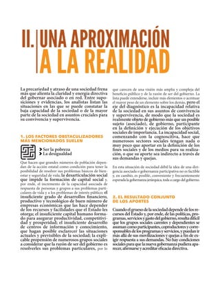 UNA APROXIMACIÓN
A LA REALIDAD
II.
La precariedad y atraso de una sociedad frena
más que alienta la claridad y energía directiva
del gobernar asociado o en red. Entre supo-
siciones y evidencias, los analistas listan las
situaciones en las que se puede constatar la
baja capacidad de la sociedad o de la mayor
parte de la sociedad en asuntos cruciales para
su convivencia y supervivencia.
1. los factores obstaculizadores
más mencionados suelen
Ser la pobreza
La desigualdad
Que hacen que grandes números de población depen-
dan de la acción estatal como condición para tener la
posibilidad de resolver sus problemas básicos de bien-
estar y seguridad de vida; la desarticulación social
que impide la formación de capital social y,
por ende, el incremento de la capacidad asociada de
respuesta de personas y grupos a sus problemas parti-
culares de vida y a los problemas de interés público; el
insuficiente grado de desarrollos financiero,
productivo y tecnológico de buen número de
empresas económicas que las hace depender
de los recursos y facilidades que el Estado les
otorga; el insuficiente capital humano forma-
do para asegurar productividad, competitivi-
dad y prosperidad; el insuficiente desarrollo
de centros de información y conocimiento,
que hagan posible esclarecer las situaciones
actuales y previsibles de la sociedad; la expli-
cable propensión de numerosos grupos sociales
a considerar que la razón de ser del gobierno es
resolverles sus problemas particulares, por lo
que carecen de una visión más amplia y compleja del
beneficio público y de la razón de ser del gobierno. La
lista puede extenderse, incluir más elementos o acentuar
el mayor peso de un elemento sobre los demás, pero el
eje del diagnóstico es la incapacidad relativa
de la sociedad en sus asuntos de convivencia
y supervivencia, de modo que la sociedad es
realmente objeto de gobierno más que un posible
sujeto (asociado), de gobierno, participante
en la definición y ejecución de los objetivos
sociales de importancia. La incapacidad social,
comenzando con la cognoscitiva, hace que
numerosos sectores sociales tengan nada o
muy poco que aportar en la definición de los
fines sociales y de los medios para su realiza-
ción, o que su aporte sea indirecto a través de
sus demandas y quejas.
En esta situación de sociedad débil la idea de una diri-
gencia asociada o gobernanza participativa no es factible
y, en cambio, es posible, conveniente y frecuentemente
esperadalagobernanzajerárquica,todaacargodelgobierno.
2. el resultado conjunto
de los aportes
Cuandoelgruesodelasociedaddependedelosre-
cursos del Estado y, por ende, de las políticas, pro-
gramas,serviciosygastodelgobierno,resultadifícil
que los grupos sociales carentes y dependientes se
asumancomoparticipantes,coproductoresycorre-
sponsablesdelosprogramasyservicios,ypuedanir
más allá de sus movilizaciones y quejas a fin de ex-
igir respuesta a sus demandas. No hay condiciones
socialesparaquelanuevagobernanzapudieraapa-
recer,afirmarseyacreditareficaciadirectiva.
 