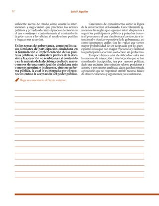 22 Luis F. Aguilar
suficiente acerca del modo cómo ocurre la inter-
locución y negociación que practican los actores
públicos y privados durante el proceso decisorio en
el que construyen conjuntamente el contenido de
la gobernanza y lo validan, el modo cómo perfilan
y fraguan sus acuerdos.
En los temas de gobernanza, como en los ca-
sos similares de participación ciudadana en
la formulación e implementación de las polí-
ticas públicas, la naturaleza pública de la deci-
siónylaejecuciónnoseubicanenelcontenido
o en la materia de la decisión, resultado mayor
o menor de una participación ciudadana más
o menos genuina e incluyente, sino en su for-
ma pública, la cual le es otorgada por el reco-
nocimiento o la aceptación del poder público.
Haga su comentario del texto anterior:
Carecemos de conocimiento sobre la lógica
de la construcción del acuerdo. Concretamente ig-
noramos las reglas que siguen o están dispuestos a
seguir los participantes públicos y privados duran-
te el proceso en el que dan forma a la estructura in-
tencional y técnico–operativa de la gobernanza, así
como ignoramos cuáles son las reglas que tienen
mayor probabilidad de ser aceptadas por los parti-
cipantes o las que con mayor frecuencia y facilidad
los participantes acuerdan u observan sin problemas.
Tampoco hemos aún identificado cuáles son
las normas de interacción o interlocución que se han
considerado inaceptables, sea por razones políticas,
dado que excluyen determinados valores, posiciones y
actores, o por razones analíticas, dado que dan entrada
a posiciones que no respetan el criterio racional básico
de ofrecer evidencias y argumentos para sustentarse.
 