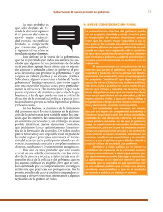 23Gobernanza: El nuevo proceso de gobernar
La autosuficiencia directiva del gobierno puede
ser un proyecto deseable y acaso atractivo para
la imaginación de muchos ciudadanos porque
creen que les aporta mayor seguridad a sus vi-
das, pero en las actuales situaciones nacionales y
mundiales el futuro de superior calidad de un país
puede ser algo real y esperable sólo a condición
de que sea el producto de una empresa colectiva
que involucra a gobierno, a actores económicos y
sociales, aun internacionales, en su diseño y en su
realización.
El reconocimiento de la insuficiencia de los
recursos que posee el gobierno, no obstante su
magnitud y poderío, no tiene porqué ser ideoló-
gicamente mal entendido como una propaganda
de propósito “neoliberal” que sigue su trabajo
oscuro de minar al Estado y sus poderes públicos.
Más bien, invita a practicar un nuevo modo de go-
bernar que incluye y necesita, los recursos y po-
deres del gobierno pero que incorpora las ideas,
recursos y capacidades de los mercados, y de las
organizaciones civiles, y que, por ende, obliga a
los gobiernos a dirigir de otra manera, menos ver-
tical y dominante, cesarista o bonapartista.
Las sociedades que merecen ser emula-
das por sus logros de prosperidad económica y
bienestar–seguridad social son todas sociedades
producto de una dirigencia colectiva, de asocia-
ciones público–privadas, en las que el gobierno
juega un papel activo de animación, facilitación y
coordinación, pero en la que las empresas econó-
micas, las organizaciones sociales y los centros de
conocimiento se hacen presentes, entrelazan sus
recursos, movilizan sus capacidades y se vinculan
entre sí, y con el gobierno para diseñar, decidir y
producir el tipo de sociedad que prefieren.
Gobierno y clase política ya no tienen la
posibildad de separarse de la sociedad, autono-
mizarse y encumbrarse, a menos que quieran per-
der rápidamente su poder,liderazgo y reputación.
La gobernanza es un ejercicio directivo que nos
recuerda que la sociedad en que queremos vivir
es una realidad pública que a todos nos abarca,
concierne, responsabiliza, y que es el resultado
de una obra pública, un trabajo en común.
Lo más probable es
que sólo después de to-
mada la decisión sepamos
si el proceso decisorio se
movió según racionali-
dad estricta, racionalidad
limitada o simplemente
por transacción política,
y sepamos tal vez cómo se
mezclaránrazoneseintereses.
Este defecto de la teoría de la gobernanza,
que no es percibido por todos sus autores, ha sus-
citado que algunos de sus promotores de décadas
atrás perciban apenas hasta ahora que es necesa-
rio conocer y entender cómo se gobierna el pro-
ceso decisional que produce la gobernanza, y que
asegura su validez política y su eficacia práctica.
Sólo ahora, algunos comienzan a hablar de “meta-
gobernanza” (metagovernance), queriendo sugerir
con esta expresión muchas cosas, pero particular-
mente la estructura (“las instituciones”), que ha de
poseer el proceso de decisión y ejecución de la go-
bernanza, a fin de que pueda ser una actividad de
dirección de la comunidad política, y pueda insti-
tucionalizarse, porque acredita legitimidad política
y eficacia causal.
En los hechos, la dinámica de la formación
del consenso entre los participantes en la elabora-
ción de la gobernanza será variable según los inte-
reses que los mueven, las situaciones que abordan
en contextos particulares y, sin embargo, es acaso
posible identificar ciertos elementos constantes,
que podríamos llamar optimistamente lineamien-
tos de la formación de acuerdos. De todos modos
parece temerario y aun imposible estar en grado de
formular reglas o principios universales de forma-
ción del acuerdo entre participantes situados en di-
versas circunstancias sociales y con planteamientos
diversos, cambiantes y frecuentemente antagónicos.
Más aún es muy probable que este asunto
crucial no sea soluble enteramente con los méto-
dos de la ciencia y técnica, y deba incluir una di-
mensión ética de la política y del gobierno, que en
los asuntos públicos es exigible, pero que es tam-
bién debilitada por el comportamiento estratégico
utilitarista que practican sus protagonistas. Por lo
pronto, estudios de casos y análisis comparados co-
mienzan a ofrecer elementos interesantes y algunos
replicables de la gestión de redes.
4. breve consideración final
 