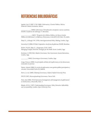 Aguilar, Luis F. (2007, 2ª Ed. 2008), Gobernanza y Gestión Pública, México,
Fondo de Cultura Económica, México.
_____________ (2009), Gobernanza: Normalización conceptual y nuevas cuestiones.
ESADE, Cuadernos de Liderazgo 17, Barcelona.
______________ (2007), “El aporte de la Política Pública y la Nueva Gestión
Pública a la Gobernanza”, en Reforma y Democracia, revista del CLAD, Núm. 39, octubre.
Hanf, K., y Scharpf, F.W. (1978), Interorganizational Policy Making, Londres, Sage.
Innerarity, D. (2006), El Poder Cooperativo: otra forma de gobernar, ESADE, Barcelona.
Kickert, W.J.M., Klijn, E., y Koppenjan, J.F.M. (1997).
Managing Complex Networks: Strategies for the Public Sector, Londres, Sage.
Kooiman, J. (1993) (Ed.), Modern Governance: New Government–Society Interactions,
Londres, Sage.
_________ (2003), Governing as Governance, Londres, Sage.
Longo, Francesc (2008), Los principales atributos de la gobernanza en las democracias
avanzadas (en prensa).
Natera, Antonio (2004), La noción de gobernanza como gestión pública participativa y
reticular, Universidad Carlos III, Madrid.
Pierre, J. et al. (2000), Debating Governance, Oxford, Oxford University Press.
PNUD (1997), Reconceptualising Governance, Nueva York.
Prats, Joan (2004), “De la burocracia al management y del management a la gobernanza”,
en Instituciones y Desarrollo, Núm. 3.
Rhodes, R.W.A. (1997), Understanding Governance: Policy Networks, Reflexibility
and Accountability, Londres, Open University Press.
REFERENCIAS BIBLIOGRÁFICAS
 