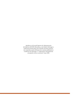 Agradezco a la Escuela Superior de Administración
de Empresas (ESADE)-Barcelona y a la Cátedra Liderazgos y
Gobernanza Democrática de la ESADE me hayan autoriza-
do a reproducir partes del texto de mi autoría, publicado en
Cuadernos de Liderazgo 17, “Gobernanza: Normalización
conceptual y nuevas cuestiones”, mayo 2009.
 