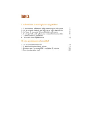 ÍNDICE
I. Gobernanza: El nuevo proceso de gobernar
1. El problema del gobierno: el gobernar más que el gobernante
2. Los factores que hicieron que gobernar se volviera problema
3. Las líneas de respuesta: Gobernabilidad y gobernanza
4. El concepto/enfoque de gobernanza: Sus características esenciales
5. La estructura de la gobernanza
6. Cuestiones sobre la gobernanza
II. Una aproximación a la realidad
1. Los factores obstaculizadores
2. El resultado conjunto de los aportes
3. Transparencia, responsabilidad y rendición de cuentas
4. Breve consideración final
7	
7	
8	
8	
11	
16	
	
	
	
19	
19	
20	
24
 