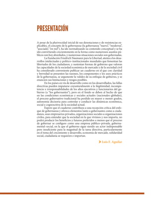 A pesar de la plurivocidad inicial de sus denotaciones y de resistencias ex-
plicables, el concepto de la gobernanza (la gobernanza “nueva”, “moderna”,
“asociada”, “en red”), ha ido normalizando su contenido conceptual y se ha
ido convirtiendo crecientemente en la forma como numerosos asuntos pú-
blicos son hoy abordados, y numerosas situaciones sociales son gobernadas.
La Fundación Friedrich Naumann para la Libertad, atenta a los desa-
rrollos intelectuales y político–institucionales mundiales que fomentan las
libertades de los ciudadanos, y sustentan formas de gobierno que valoran
las capacidades de la sociedad económica de mercado y de la sociedad civil
ha considerado conveniente publicar un cuaderno en el que con claridad
y brevedad se presenten las razones, los componentes y los usos prácticos
de la gobernanza, se argumente la validez de su enfoque de gobierno, y se
enuncien sus limitaciones y riesgos posibles.
En los países en vía de desarrollo como en los desarrollados, las fallas
directivas pueden imputarse coyunturalmente a la ilegitimidad, incompe-
tencia o irresponsabilidades de los altos ejecutivos y funcionarios del go-
bierno (a “los gobernantes”), pero en el fondo se deben al hecho de que
en las condiciones económicas y sociales actuales (nacionales–globales),
el proceso gubernativo tradicional ha perdido en mayor o menor grados,
autonomía decisoria para controlar y conducir las dinámicas económica,
social y cognoscitiva de la sociedad actual.
Espero que el cuaderno contribuya a una recepción crítica del enfo-
que de gobernanza y ofrezca elementos tanto a gobernantes como a ciuda-
danos, sean empresarios privados, organizaciones sociales u organizaciones
civiles, para entender que la sociedad en la que vivimos y nos importa, no
podrá producir los beneficios y futuros preferidos a menos que el proceso
de gobernar se configure como una empresa público–privada, guberna-
mental–social, en la que el gobierno sigue siendo un actor indispensable
pero insuficiente para la magnitud de la tarea directiva, particularmente
en el tema del crecimiento y desarrollo, economía de mercado, solidaridad
social, ciudadanía se requieren e importan.
Luis F. Aguilar
PRESENTACIÓN
 