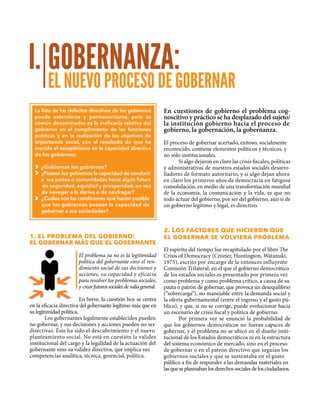 GOBERNANZA:
EL NUEVO PROCESO DE GOBERNAR
I.
La lista de los defectos directivos de los gobiernos
puede extenderse y pormenorizarse, pero su
común denominador es la ineficacia relativa del
gobierno en el cumplimiento de las funciones
públicas y en la realización de los objetivos de
importancia social, con el resultado de que ha
crecido el escepticismo en la capacidad directiva
de los gobiernos.
¿Gobiernan los gobiernos?
¿Poseen los gobiernos la capacidad de conducir
a sus países o comunidades hacia algún futuro	
de seguridad, equidad y prosperidad, en vez
de navegar a la deriva o de naufragar?
¿Cuáles son las condiciones que hacen posible 	
que los gobiernos posean la capacidad de
gobernar a sus sociedades?
1. el problema del gobierno:
el gobernar más que el gobernante
El problema ya no es la legitimidad
política del gobernante sino el ren-
dimiento social de sus decisiones y
acciones, su capacidad y eficacia
para resolver los problemas sociales,
y crearfuturossocialesdevalíageneral.
En breve, la cuestión hoy se centra
en la eficacia directiva del gobernante legítimo más que en
su legitimidad política.
Los gobernantes legalmente establecidos pueden
no gobernar, y sus decisiones y acciones pueden no ser
directivas. Éste ha sido el descubrimiento y el nuevo
planteamiento social. No está en cuestión la validez
institucional del cargo y la legalidad de la actuación del
gobernante sino su validez directiva, que implica sus
competencias analítica, técnica, gerencial, política.
En cuestiones de gobierno el problema cog-
noscitivo y práctico se ha desplazado del sujeto/
la institución gobierno hacia el proceso de
gobierno, la gobernación, la gobernanza.
El proceso de gobernar acertado, exitoso, socialmente
reconocido, contiene elementos políticos y técnicos, y
no sólo institucionales.
Si algo dejaron en claro las crisis fiscales, políticas
y administrativas de nuestros estados sociales desarro-
lladores de formato autoritario, y si algo dejan ahora
en claro los primeros años de democracia en fatigosa
consolidación, en medio de una transformación mundial
de la economía, la comunicación y la vida, es que no
todo actuar del gobierno, por ser del gobierno, aún si de
un gobierno legítimo y legal, es directivo.
2. Los factores que hicieron que
el gobernar se volviera problema
El espíritu del tiempo fue recapitulado por el libro The
Crisis of Democracy (Crozier, Huntington, Watanuki,
1975), escrito por encargo de la entonces influyente
Comisión Trilateral, en el que el gobierno democrático
de los estados sociales es presentado por primera vez
como problema y como problema crítico, a causa de su
pauta o patrón de gobernar, que provoca un desequilibrio
(“sobrecarga”), no manejable entre la demanda social y
la oferta gubernamental (entre el ingreso y el gasto pú-
blico), y que, si no se corrige, puede evolucionar hacia
un escenario de crisis fiscal y política de gobierno.
Por primera vez se enunció la probabilidad de
que los gobiernos democráticos no fueran capaces de
gobernar, y el problema no se ubicó en el diseño insti-
tucional de los Estados democráticos ni en la estructura
del sistema económico de mercado, sino en el proceso
de gobernar o en el patrón directivo que seguían los
gobiernos sociales y que se sustentaba en el gasto
público a fin de responder a las demandas materiales en
lasqueseplasmabanlosderechossocialesdelosciudadanos.
 