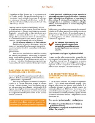 8 Luis F. Aguilar
El problema se ubica, diríamos hoy, en la gobernanza de 	
los Estados sociales. Fue un planteamiento nuevo y 	
preciso, por cuanto centrado en el proceso de gobernar, 	
en sus características y eficacia directiva, y se dejó de 	
lado el debate estructural frecuentemente abstracto entre 	
el Estado y el mercado.
En suma, mientras el gobernar jerárquico y unitario
ha dejado de operar con eficacia, el gobernar interor-
ganizacional, que es el modo como los gobiernos están
dirigiendo y administrando, no logra aún definir y es-
tabilizar su mecanismo de dirección que no puede ser
más que el de la coordinación (en vez de subordinación),
de las diferentes organizaciones públicas, privadas
y sociales, participantes en el proceso de gobierno.
No toda acción del gobierno es acción de gobierno.
La distinción fue a su vez decisiva para renovar el
concepto y la práctica del gobierno, pues hizo posible
concebir una dirección de la sociedad que no fuera ex-
clusivamente
gubernamental.
La transición democrática no se ha caracterizado
por transitar de la simpleza institucional de una diri-
gencia presidencial dominante y vertical hacia la com-
plejidad institucional de una dirigencia más amplia en
su número y más diversificada en su composición, que
es característica de la democracia pluralista y representativa.
3. las líneas de respuesta:
gobernabilidad y gobernanza
En respuesta a los problemas de eficacia directiva de los
gobiernos, dos han sido las líneas generales de respuesta:
La gobernabilidad y la gobernanza.
La concepción negativa de la sociedad se agudiza
cuando en la cultura política de un país la empresa
privada, y los mercados son vistos como factores que no
son relevantes para la producción y distribución de la
riqueza, sino simplemente como causas de explotación,
empobrecimiento, desigualdad, y con frecuencia enti-
dades oportunistamente dependientes de los recursos
estatales y rentistas.
En suma, para que la capacidad de gobernar sea un hecho
real con efectos concretos, son decisivas las acciones ana-
líticas y administrativas del gobierno, así como las activi-
dades políticas de interlocución y negociación que el go-
bierno practica en su relación con los actores sociales para
definir y realizar los objetivos de la sociedad (cosa que la
gobernanza resalta).
Gobernanza es un enfoque/concepto postgubernamental 	
degobernar.Elenfoqueapuntaalanecesidadoconveniencia 	
de un nuevo proceso directivo de la sociedad más que a 	
la reproducción del proceso directivo estructurado por la 	
acción del gobierno aun dotado con la totalidad de las 	
capacidades requeridas.
En resumen, gobernanza es un
concepto postgubernamental más
que antigubernamental de gobernar
y quiere significar un nuevo proceso
directivo.
La gobernanza incluye a la gobernabilidad.
En este sentido, gobernanza significa un cambio del
proceso/modo/patrón de gobierno, que es bien entendido
y formulado como el paso de un centro a un sistema
de gobierno (“governance system”, PNUD), en el que se
requieren, activan y conjuntan los recursos del poder
público, de los mercados y de las redes sociales.
4. el concepto/enfoque de
gobernanza: sus características
esenciales
El PNUD en su cuaderno “Reconceptualising Gover-
nance” (1997), ofreció una definición precisa y fun-
dada de gobernanza, que resumió los resultados de la
producción teórica y ha sido de utilidad para un uso
internacional ilustrado del término. Gobernanza es “el
conjunto de mecanismos, procesos, relaciones e institu-
cionesmediantelascualeslosciudadanosygruposarticulan
sus intereses, ejercen sus derechos y obligaciones, concilian
sus diferencias”.
Tres son las instancias clave en el proceso:
“El Estado (las instituciones políticas y
gubernamentales).
Las organizaciones de la sociedad civil.
El sector privado”.
La capacidad de gobernar se muestra y valida
mediante los resultados reales que producen las
decisiones, y las acciones que ejecuta el gobierno.
 