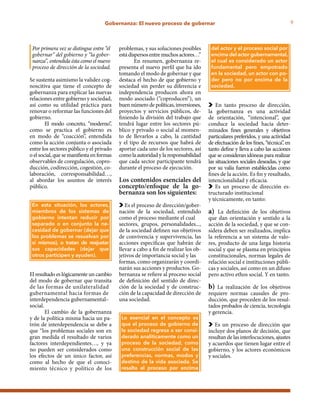 9Gobernanza: El nuevo proceso de gobernar
Por primera vez se distingue entre “el 	
gobernar” del gobierno y “la gober-	
nanza”, entendida ésta como el nuevo 	
proceso de dirección de la sociedad.
Se sustenta asimismo la validez cog-
noscitiva que tiene el concepto de
gobernanza para explicar las nuevas
relaciones entre gobierno y sociedad,
así como su utilidad práctica para
renovar o reformar las funciones del
gobierno.
El modo concreto, “moderno”,
como se practica el gobierno es
en modo de “coacción”, entendida
como la acción conjunta o asociada
entre los sectores público y el privado
o el social, que se manifiesta en formas
observables de coregulación, copro-
ducción, codirección, cogestión, co-
laboración, corresponsabilidad…,
al abordar los asuntos de interés
público.
El resultado es lógicamente un cambio
del modo de gobernar que transita
de las formas de unilateralidad
gubernamental hacia formas de
interdependencia gubernamental–
social.
El cambio de la gobernanza
y de la política misma hacia un pa-
trón de interdependencia se debe a
que “los problemas sociales son en
gran medida el resultado de varios
factores interdependientes…, y ya
no pueden ser considerados como
los efectos de un único factor, así
como al hecho de que el conoci-
miento técnico y político de los
problemas, y sus soluciones posibles
estádispersosentremuchosactores…”
En resumen, gobernanza re-
presenta el nuevo perfil que ha ido
tomando el modo de gobernar y que
destaca el hecho de que gobierno y
sociedad sin perder su diferencia e
independencia producen ahora en
modo asociado (“coproducen”), un
buen número de políticas, inversiones,
proyectos y servicios públicos, de-
finiendo la división del trabajo que
tendrá lugar entre los sectores pú-
blico y privado o social al momen-
to de llevarlos a cabo, la cantidad
y el tipo de recursos que habrá de
aportar cada uno de los sectores, así
como la autoridad y la responsabilidad
que cada sector participante tendrá
durante el proceso de ejecución.
Los contenidos esenciales del
concepto/enfoque de la go-
bernanza son los siguientes:
Es el proceso de dirección/gober-
nación de la sociedad, entendido
como el proceso mediante el cual
sectores, grupos, personalidades...,
de la sociedad definen sus objetivos
de convivencia y supervivencia, las
acciones específicas que habrán de
llevar a cabo a fin de realizar los ob-
jetivos de importancia social y las
formas, como organizarán y coordi-
narán sus acciones y productos. Go-
bernanza se refiere al proceso social
de definición del sentido de direc-
ción de la sociedad y de construc-
ción de la capacidad de dirección de
una sociedad.
En tanto proceso de dirección,
la gobernanza es una actividad
de orientación, “intencional”, que
conduce la sociedad hacia deter-
minados fines generales y objetivos
particulares preferidos, y una actividad
de efectuación de los fines, “técnica”, en
tanto define y lleva a cabo las acciones
que se consideran idóneas para realizar
las situaciones sociales deseadas, y que
por su valía fueron establecidas como
fines de la acción. Es fin y resultado,
intencionalidad y eficacia.
Es un proceso de dirección es-
tructurado institucional
y técnicamente, en tanto:
a) La definición de los objetivos
que dan orientación y sentido a la
acción de la sociedad, y que se con-
sidera deben ser realizados, implica
la referencia a un sistema de valo-
res, producto de una larga historia
social y que se plasma en principios
constitucionales, normas legales de
relación social e instituciones públi-
cas y sociales, así como en un difuso
pero activo ethos social. Y en tanto.
b) La realización de los objetivos
requiere normas causales de pro-
ducción, que proceden de los resul-
tados probados de ciencia, tecnología
y gerencia.
Es un proceso de dirección que
incluye dos planos de decisión, que
resultan de las interlocuciones, ajustes
y acuerdos que tienen lugar entre el
gobierno, y los actores económicos
y sociales.
En esta situación, los actores,
miembros de los sistemas de
gobierno intentan reducir por
separado o en conjunto la ne-
cesidad de gobernar (dejar que
los problemas se resuelvan por
sí mismos), o tratan de reajustar
sus capacidades (dejar que
otros participen y ayuden).
Lo esencial en el concepto es
que el proceso de gobierno de
la sociedad regresa a ser consi-
derado analíticamente como un
proceso de la sociedad, como
una construcción social de las
preferencias, normas, modos y
destino de la vida asociada. Se
resalta el proceso por encima
del actor y el proceso social por
encima del actor gubernamental,
el cual es considerado un actor
fundamental pero empotrado
en la sociedad, un actor con po-
der pero no por encima de la
sociedad.
 