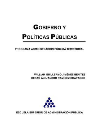 GGGGOBIERNO Y
PPPPOLÍTICAS PPPPÚBLICAS
PROGRAMA ADMINISTRACIÓN PÚBLICA TERRITORIAL
WILLIAM GUILLERMO JIMÉNEZ BENITEZ
CESAR ALEJANDRO RAMIREZ CHAPARRO
ESCUELA SUPERIOR DE ADMINISTRACIÓN PÚBLICA
 