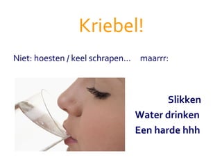 Kriebel! Niet: hoesten / keel schrapen...  maarrr:   Slikken   Water drinken      Een harde hhh 