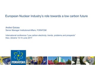 European Nuclear Industry’s role towards a low carbon future
Andrei Goicea
Senior Manager Institutional Affairs, FORATOM
International conference “Low carbon electricity: trends, problems and prospects”
Kiev, Ukraine 13-14 June 2017
 