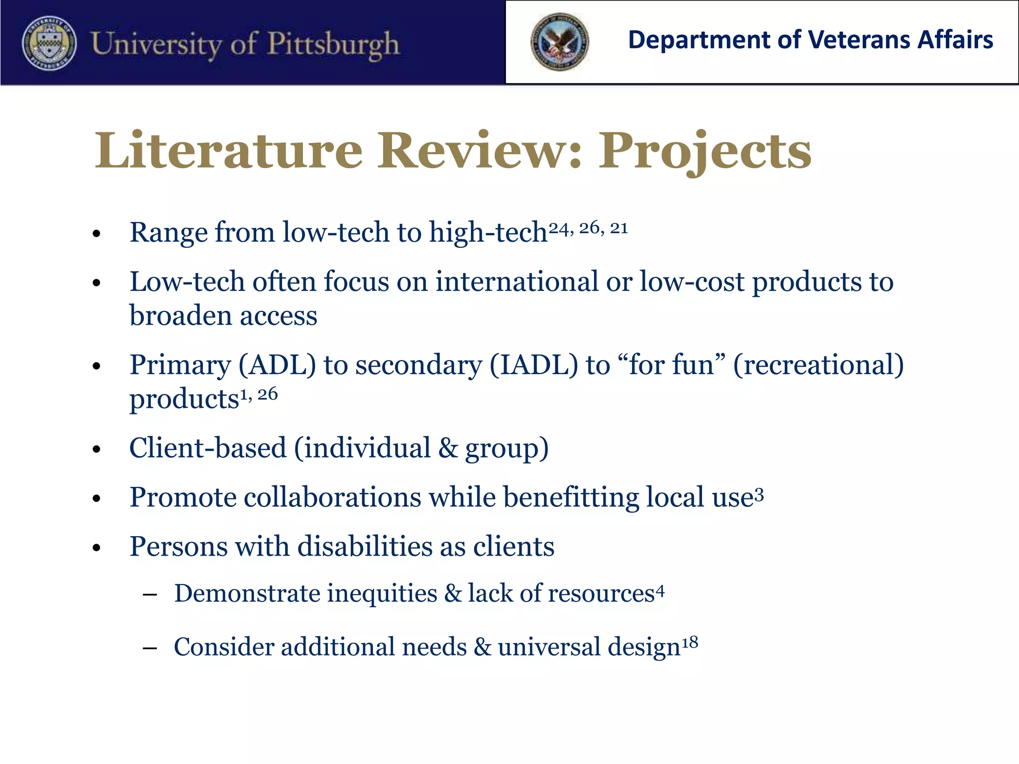 Department of Veterans Affairs



Literature Review: Projects
• Range from low-tech to high-tech24, 26, 21
• Low-tech often focus on international or low-cost products to
  broaden access
• Primary (ADL) to secondary (IADL) to “for fun” (recreational)
  products1, 26
• Client-based (individual & group)
• Promote collaborations while benefitting local use3
• Persons with disabilities as clients
    – Demonstrate inequities & lack of resources4

    – Consider additional needs & universal design18
 