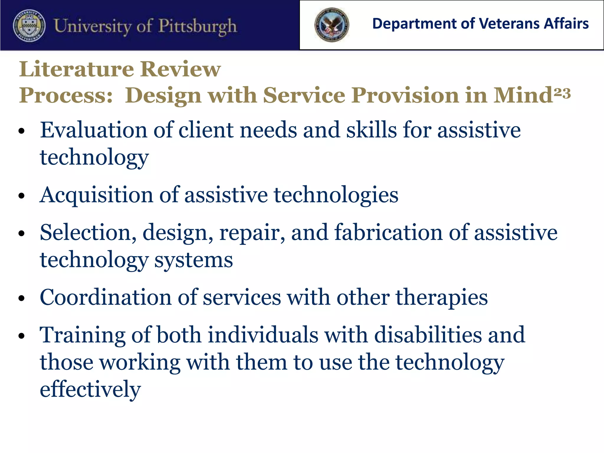 Department of Veterans Affairs

Literature Review
Process: Design with Service Provision in Mind23
• Evaluation of client needs and skills for assistive
  technology
• Acquisition of assistive technologies
• Selection, design, repair, and fabrication of assistive
  technology systems
• Coordination of services with other therapies
• Training of both individuals with disabilities and
  those working with them to use the technology
  effectively
 