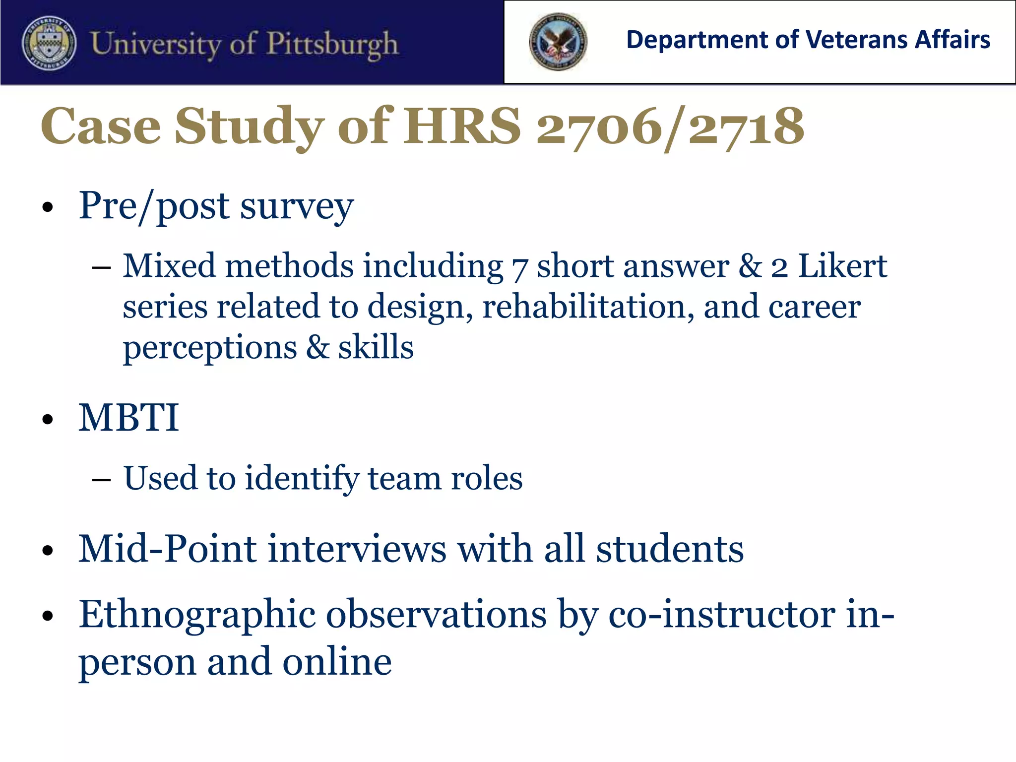 Department of Veterans Affairs


Case Study of HRS 2706/2718
• Pre/post survey
  – Mixed methods including 7 short answer & 2 Likert
    series related to design, rehabilitation, and career
    perceptions & skills

• MBTI
  – Used to identify team roles

• Mid-Point interviews with all students
• Ethnographic observations by co-instructor in-
  person and online
 