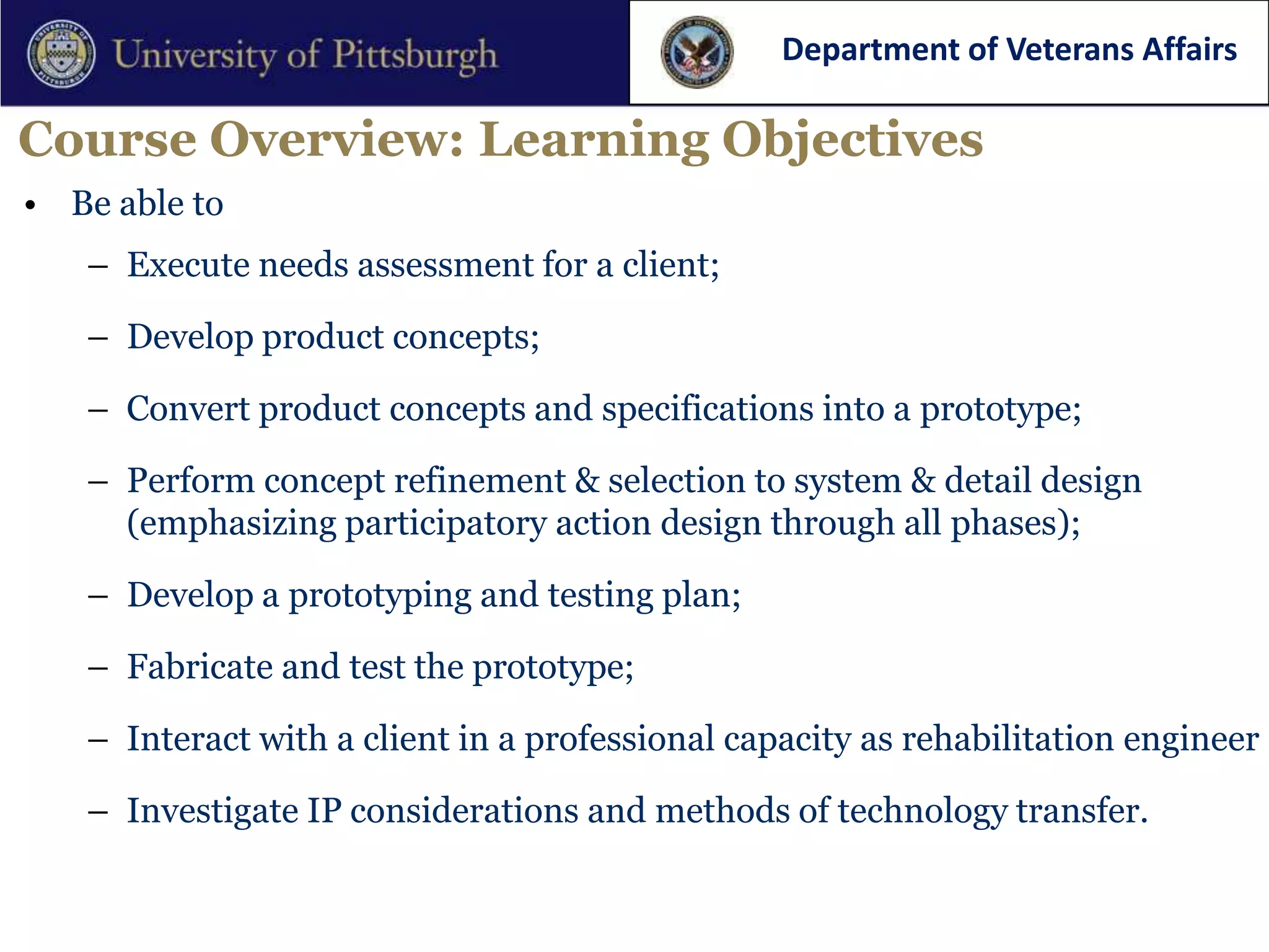 Department of Veterans Affairs

Course Overview: Learning Objectives
• Be able to
   – Execute needs assessment for a client;

   – Develop product concepts;

   – Convert product concepts and specifications into a prototype;

   – Perform concept refinement & selection to system & detail design
     (emphasizing participatory action design through all phases);

   – Develop a prototyping and testing plan;

   – Fabricate and test the prototype;

   – Interact with a client in a professional capacity as rehabilitation engineer

   – Investigate IP considerations and methods of technology transfer.
 