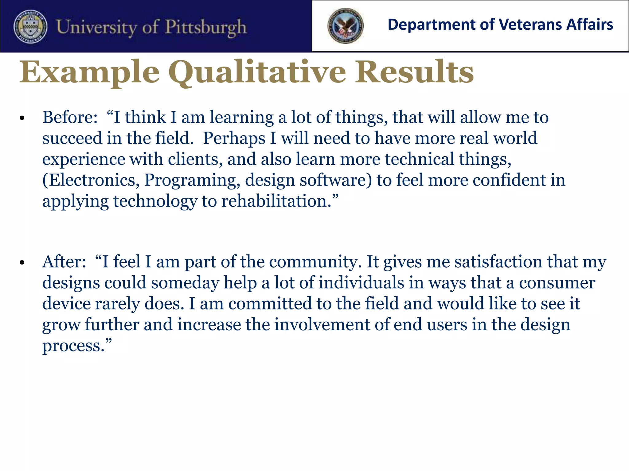 Department of Veterans Affairs


Example Qualitative Results
• Before: “I think I am learning a lot of things, that will allow me to
  succeed in the field. Perhaps I will need to have more real world
  experience with clients, and also learn more technical things,
  (Electronics, Programing, design software) to feel more confident in
  applying technology to rehabilitation.”


• After: “I feel I am part of the community. It gives me satisfaction that my
  designs could someday help a lot of individuals in ways that a consumer
  device rarely does. I am committed to the field and would like to see it
  grow further and increase the involvement of end users in the design
  process.”
 