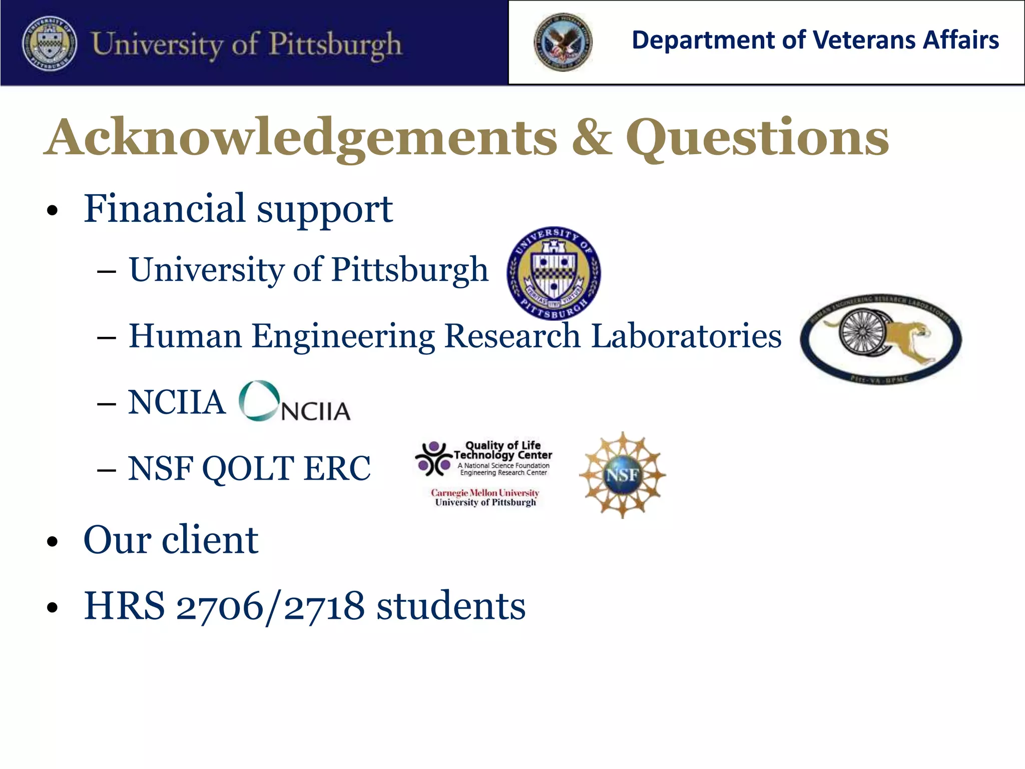 Department of Veterans Affairs


Acknowledgements & Questions
• Financial support
  – University of Pittsburgh
  – Human Engineering Research Laboratories
  – NCIIA
  – NSF QOLT ERC

• Our client
• HRS 2706/2718 students
 