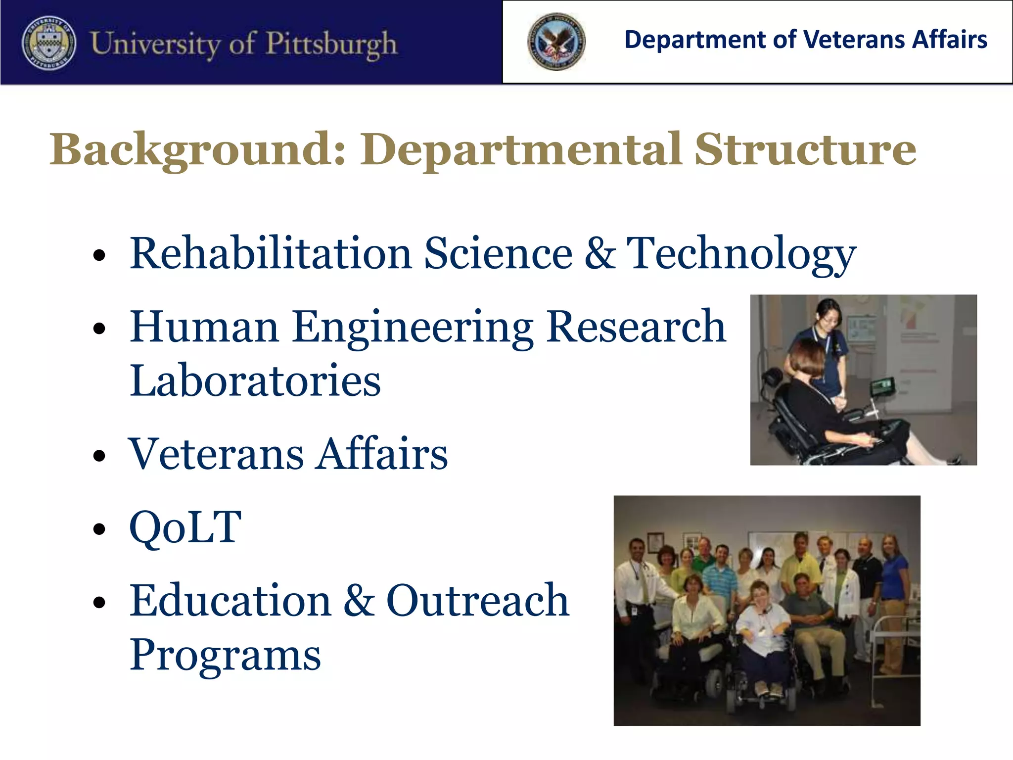 Department of Veterans Affairs



Background: Departmental Structure

 • Rehabilitation Science & Technology
 • Human Engineering Research
   Laboratories
 • Veterans Affairs
 • QoLT
 • Education & Outreach
   Programs
 