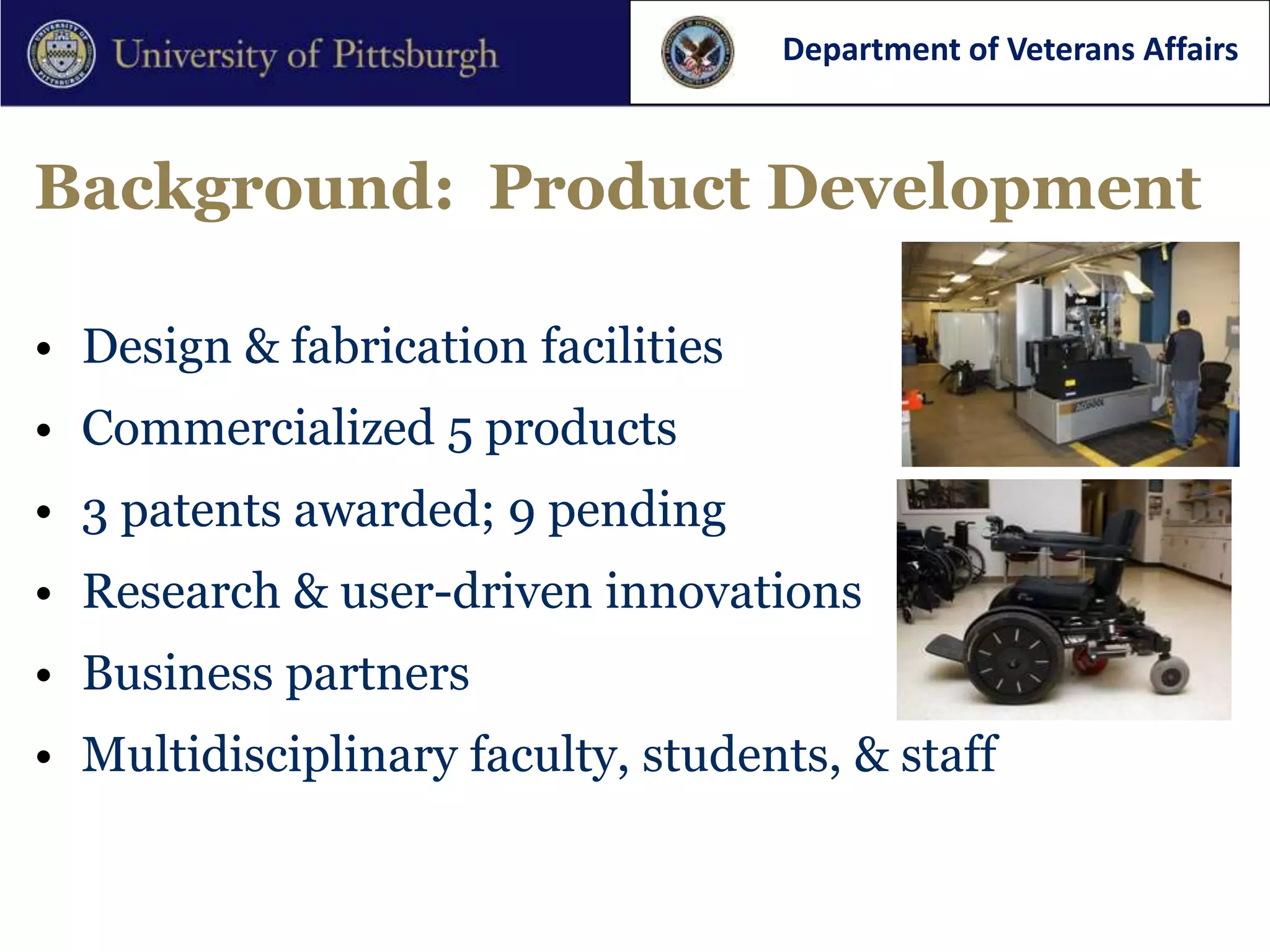 Department of Veterans Affairs



Background: Product Development

• Design & fabrication facilities
• Commercialized 5 products
• 3 patents awarded; 9 pending
• Research & user-driven innovations
• Business partners
• Multidisciplinary faculty, students, & staff
 